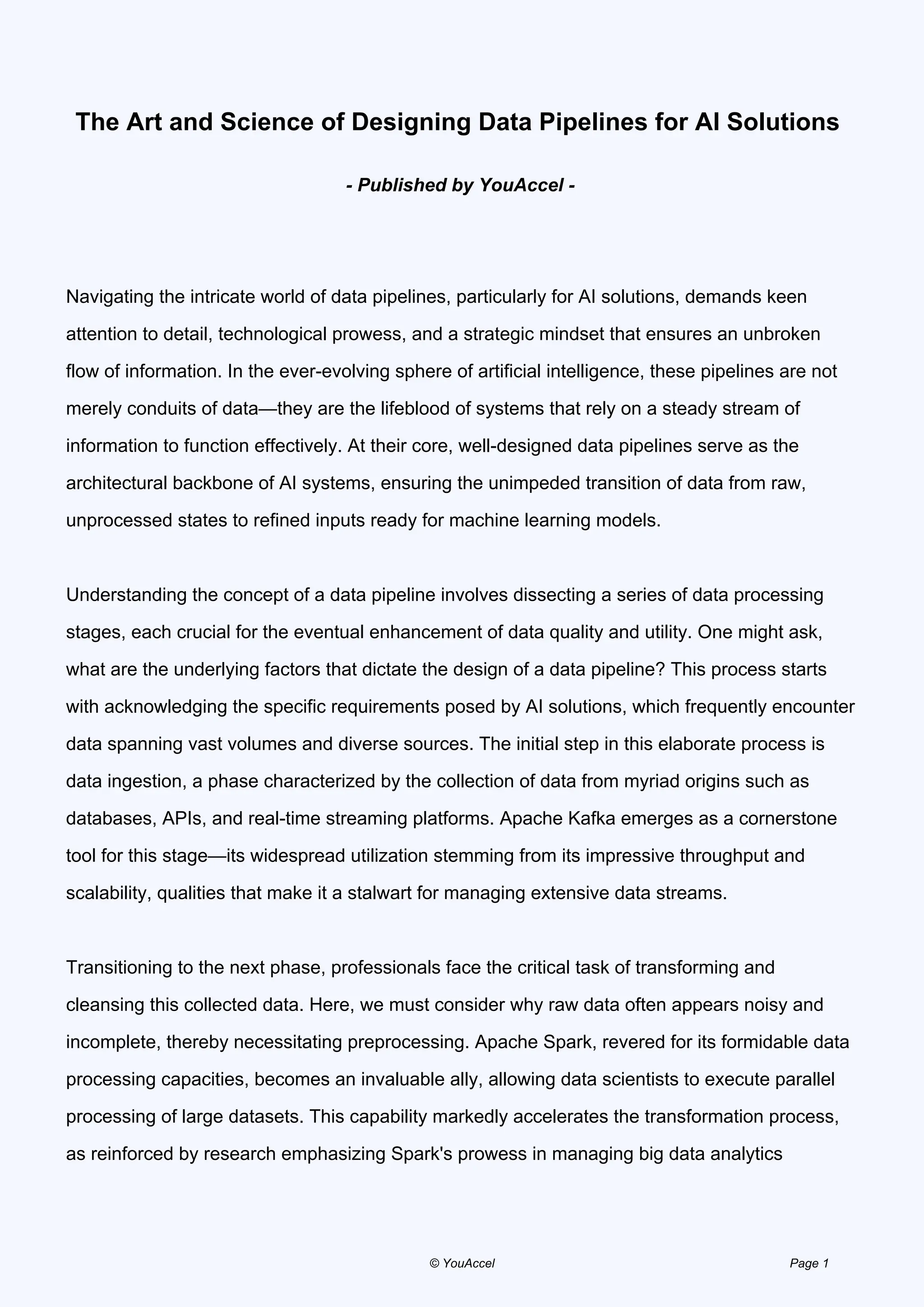 The Art and Science of Designing Data Pipelines for AI Solutions
- Published by YouAccel -
Navigating the intricate world of data pipelines, particularly for AI solutions, demands keen
attention to detail, technological prowess, and a strategic mindset that ensures an unbroken
flow of information. In the ever-evolving sphere of artificial intelligence, these pipelines are not
merely conduits of data—they are the lifeblood of systems that rely on a steady stream of
information to function effectively. At their core, well-designed data pipelines serve as the
architectural backbone of AI systems, ensuring the unimpeded transition of data from raw,
unprocessed states to refined inputs ready for machine learning models.
Understanding the concept of a data pipeline involves dissecting a series of data processing
stages, each crucial for the eventual enhancement of data quality and utility. One might ask,
what are the underlying factors that dictate the design of a data pipeline? This process starts
with acknowledging the specific requirements posed by AI solutions, which frequently encounter
data spanning vast volumes and diverse sources. The initial step in this elaborate process is
data ingestion, a phase characterized by the collection of data from myriad origins such as
databases, APIs, and real-time streaming platforms. Apache Kafka emerges as a cornerstone
tool for this stage—its widespread utilization stemming from its impressive throughput and
scalability, qualities that make it a stalwart for managing extensive data streams.
Transitioning to the next phase, professionals face the critical task of transforming and
cleansing this collected data. Here, we must consider why raw data often appears noisy and
incomplete, thereby necessitating preprocessing. Apache Spark, revered for its formidable data
processing capacities, becomes an invaluable ally, allowing data scientists to execute parallel
processing of large datasets. This capability markedly accelerates the transformation process,
as reinforced by research emphasizing Spark's prowess in managing big data analytics
© YouAccel Page 1
 