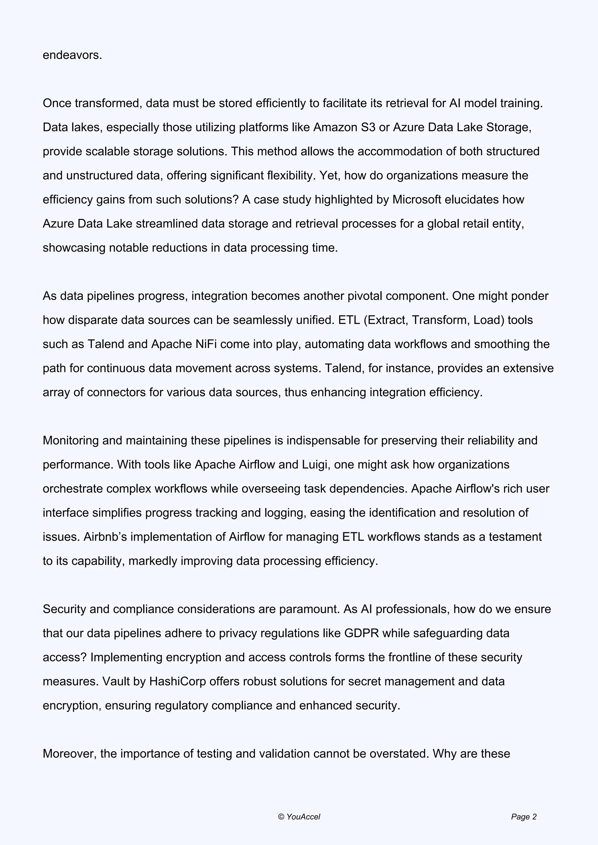 endeavors.
Once transformed, data must be stored efficiently to facilitate its retrieval for AI model training.
Data lakes, especially those utilizing platforms like Amazon S3 or Azure Data Lake Storage,
provide scalable storage solutions. This method allows the accommodation of both structured
and unstructured data, offering significant flexibility. Yet, how do organizations measure the
efficiency gains from such solutions? A case study highlighted by Microsoft elucidates how
Azure Data Lake streamlined data storage and retrieval processes for a global retail entity,
showcasing notable reductions in data processing time.
As data pipelines progress, integration becomes another pivotal component. One might ponder
how disparate data sources can be seamlessly unified. ETL (Extract, Transform, Load) tools
such as Talend and Apache NiFi come into play, automating data workflows and smoothing the
path for continuous data movement across systems. Talend, for instance, provides an extensive
array of connectors for various data sources, thus enhancing integration efficiency.
Monitoring and maintaining these pipelines is indispensable for preserving their reliability and
performance. With tools like Apache Airflow and Luigi, one might ask how organizations
orchestrate complex workflows while overseeing task dependencies. Apache Airflow's rich user
interface simplifies progress tracking and logging, easing the identification and resolution of
issues. Airbnb’s implementation of Airflow for managing ETL workflows stands as a testament
to its capability, markedly improving data processing efficiency.
Security and compliance considerations are paramount. As AI professionals, how do we ensure
that our data pipelines adhere to privacy regulations like GDPR while safeguarding data
access? Implementing encryption and access controls forms the frontline of these security
measures. Vault by HashiCorp offers robust solutions for secret management and data
encryption, ensuring regulatory compliance and enhanced security.
Moreover, the importance of testing and validation cannot be overstated. Why are these
© YouAccel Page 2
 
