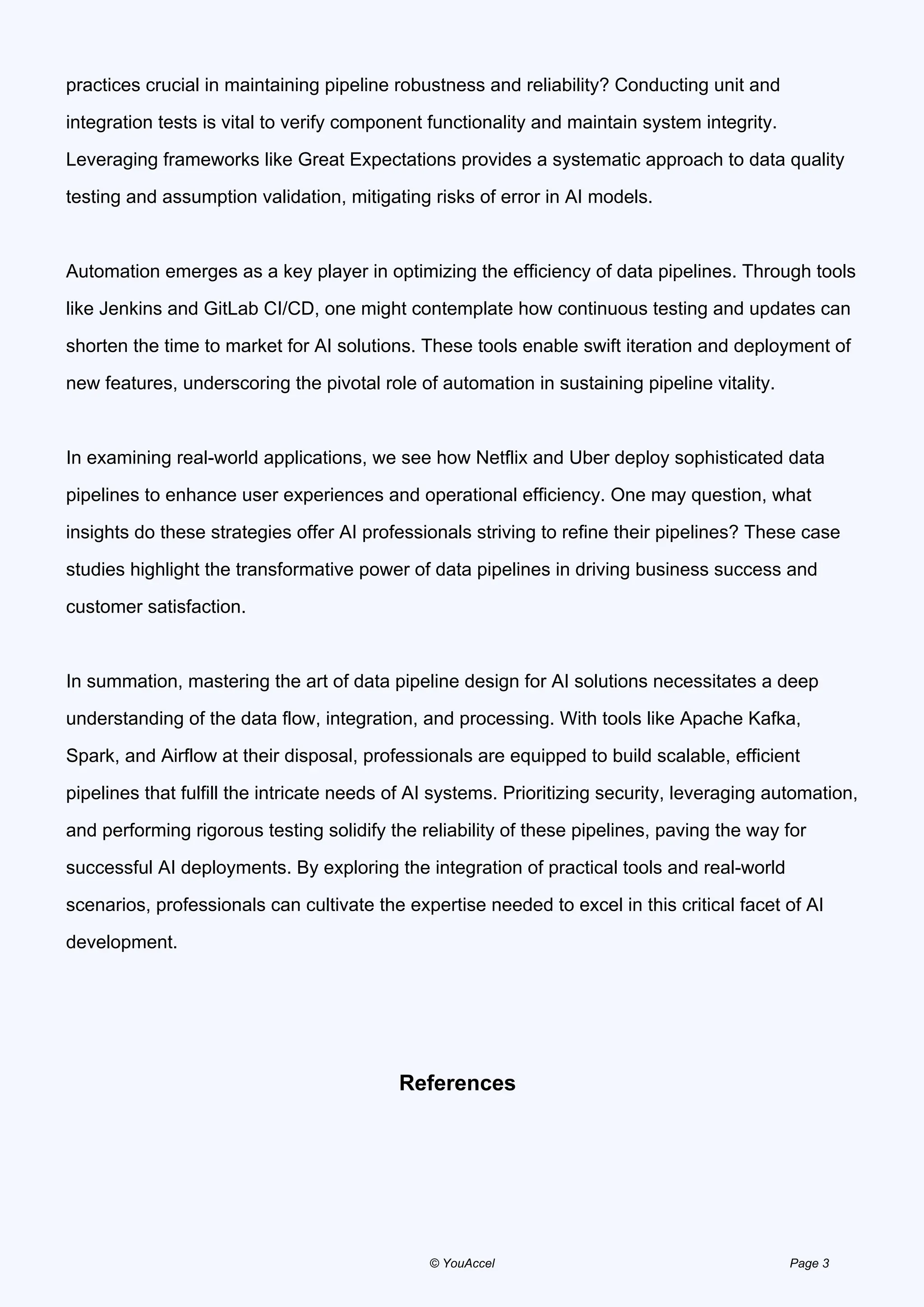 practices crucial in maintaining pipeline robustness and reliability? Conducting unit and
integration tests is vital to verify component functionality and maintain system integrity.
Leveraging frameworks like Great Expectations provides a systematic approach to data quality
testing and assumption validation, mitigating risks of error in AI models.
Automation emerges as a key player in optimizing the efficiency of data pipelines. Through tools
like Jenkins and GitLab CI/CD, one might contemplate how continuous testing and updates can
shorten the time to market for AI solutions. These tools enable swift iteration and deployment of
new features, underscoring the pivotal role of automation in sustaining pipeline vitality.
In examining real-world applications, we see how Netflix and Uber deploy sophisticated data
pipelines to enhance user experiences and operational efficiency. One may question, what
insights do these strategies offer AI professionals striving to refine their pipelines? These case
studies highlight the transformative power of data pipelines in driving business success and
customer satisfaction.
In summation, mastering the art of data pipeline design for AI solutions necessitates a deep
understanding of the data flow, integration, and processing. With tools like Apache Kafka,
Spark, and Airflow at their disposal, professionals are equipped to build scalable, efficient
pipelines that fulfill the intricate needs of AI systems. Prioritizing security, leveraging automation,
and performing rigorous testing solidify the reliability of these pipelines, paving the way for
successful AI deployments. By exploring the integration of practical tools and real-world
scenarios, professionals can cultivate the expertise needed to excel in this critical facet of AI
development.
References
© YouAccel Page 3
 