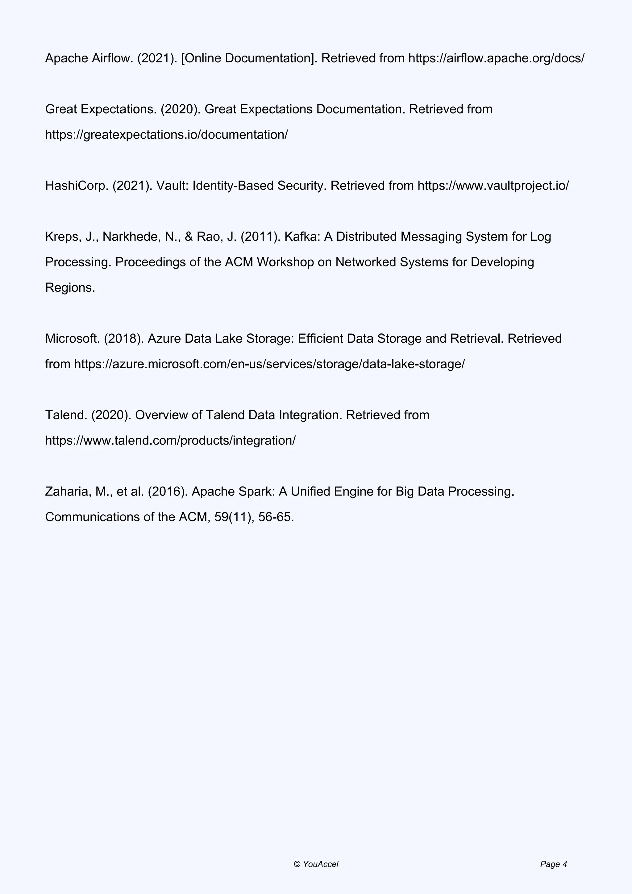 Apache Airflow. (2021). [Online Documentation]. Retrieved from https://airflow.apache.org/docs/
Great Expectations. (2020). Great Expectations Documentation. Retrieved from
https://greatexpectations.io/documentation/
HashiCorp. (2021). Vault: Identity-Based Security. Retrieved from https://www.vaultproject.io/
Kreps, J., Narkhede, N., & Rao, J. (2011). Kafka: A Distributed Messaging System for Log
Processing. Proceedings of the ACM Workshop on Networked Systems for Developing
Regions.
Microsoft. (2018). Azure Data Lake Storage: Efficient Data Storage and Retrieval. Retrieved
from https://azure.microsoft.com/en-us/services/storage/data-lake-storage/
Talend. (2020). Overview of Talend Data Integration. Retrieved from
https://www.talend.com/products/integration/
Zaharia, M., et al. (2016). Apache Spark: A Unified Engine for Big Data Processing.
Communications of the ACM, 59(11), 56-65.
Powered by TCPDF (www.tcpdf.org)
© YouAccel Page 4
 