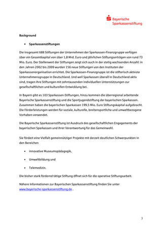 Background

   •   Sparkassenstiftungen

Die insgesamt 688 Stiftungen der Unternehmen der Sparkassen-Finanzgruppe verfügen
über ein Gesamtkapital von über 1,8 Mrd. Euro und jährlichen Stiftungserträgen von rund 73
Mio. Euro. Der Stellenwert der Stiftungen zeigt sich auch in der stetig wachsenden Anzahl: in
den Jahren 2002 bis 2009 wurden 156 neue Stiftungen von den Instituten der
Sparkassenorganisation errichtet. Die Sparkassen-Finanzgruppe ist die stifterisch aktivste
Unternehmensgruppe in Deutschland. Und weil Sparkassen überall in Deutschland aktiv
sind, tragen ihre Stiftungen mit zehntausenden individuellen Unterstützungen zur
gesellschaftlichen und kulturellen Entwicklung bei.

In Bayern gibt es 103 Sparkassen-Stiftungen, hinzu kommen die überregional arbeitende
Bayerische Sparkassenstiftung und die Sportjugendstiftung der bayerischen Sparkassen.
Zusammen haben die bayerischen Sparkassen 199,5 Mio. Euro Stiftungskapital aufgebracht.
Die Förderleistungen werden für soziale, kulturelle, breitensportliche und umweltbezogene
Vorhaben verwendet.

Die Bayerische Sparkassenstiftung ist Ausdruck des gesellschaftlichen Engagements der
bayerischen Sparkassen und ihrer Verantwortung für das Gemeinwohl.


Sie fördert eine Vielfalt gemeinnütziger Projekte mit derzeit deutlichen Schwerpunkten in
den Bereichen

   •   innovative Museumspädagogik,

   •   Umweltbildung und

   •   Telemedizin.

Die bisher stark fördernd tätige Stiftung öffnet sich für die operative Stiftungsarbeit.

Nähere Informationen zur Bayerischen Sparkassenstiftung finden Sie unter
www.bayerische-sparkassenstiftung.de .




                                                                                             3
 