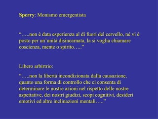 Sperry : Monismo emergentista “… ..non è data esperienza al di fuori del cervello, né vi è posto per un’unità disincarnata, la si voglia chiamare coscienza, mente o spirito…..” Libero arbirtrio: “… ..non la libertà incondizionata dalla causazione, quanto una forma di controllo che ci consenta di determinare le nostre azioni nel rispetto delle nostre aspettative, dei nostri giudizi, scopi cognitivi, desideri emotivi ed altre inclinazioni mentali…..” 