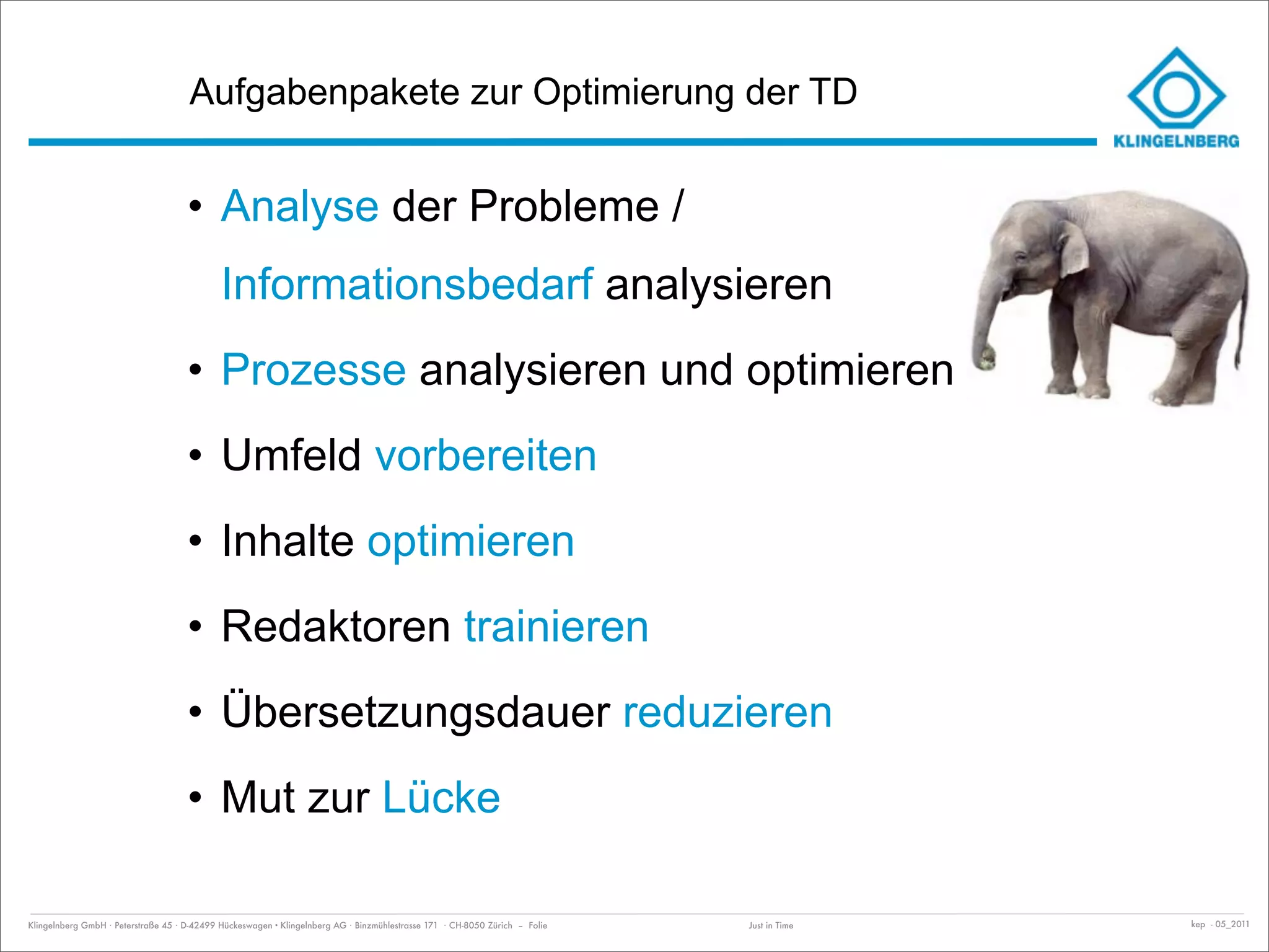 Aufgabenpakete zur Optimierung der TD


                                     • Analyse der Probleme /
                                             Informationsbedarf analysieren
                                     • Prozesse analysieren und optimieren
                                     • Umfeld vorbereiten
                                     • Inhalte optimieren
                                     • Redaktoren trainieren
                                     • Übersetzungsdauer reduzieren
                                     • Mut zur Lücke

Klingelnberg GmbH · Peterstraße 45 · D-42499 Hückeswagen · Klingelnberg AG · Binzmühlestrasse 171 · CH-8050 Zürich – Folie   Just in Time   kep - 05_2011
 