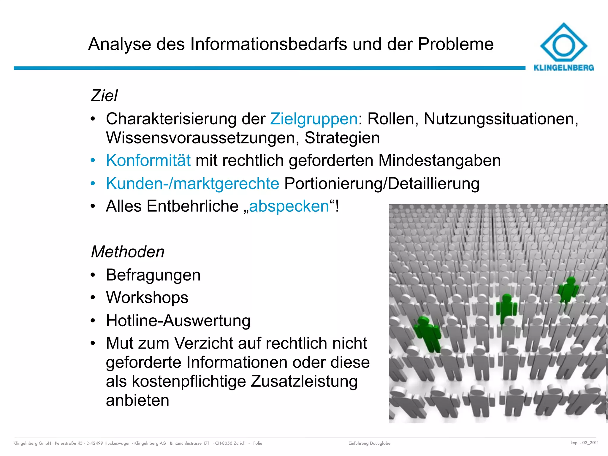 Analyse des Informationsbedarfs und der Probleme

                                     Ziel
                                     • Charakterisierung der Zielgruppen: Rollen, Nutzungssituationen,
                                       Wissensvoraussetzungen, Strategien
                                     • Konformität mit rechtlich geforderten Mindestangaben
                                     • Kunden-/marktgerechte Portionierung/Detaillierung
                                     • Alles Entbehrliche „abspecken“!

                                     Methoden
                                     • Befragungen
                                     • Workshops
                                     • Hotline-Auswertung
                                     • Mut zum Verzicht auf rechtlich nicht
                                       geforderte Informationen oder diese
                                       als kostenpflichtige Zusatzleistung
                                       anbieten

Klingelnberg GmbH · Peterstraße 45 · D-42499 Hückeswagen · Klingelnberg AG · Binzmühlestrasse 171 · CH-8050 Zürich – Folie   Einführung Docuglobe   kep - 02_2011
 