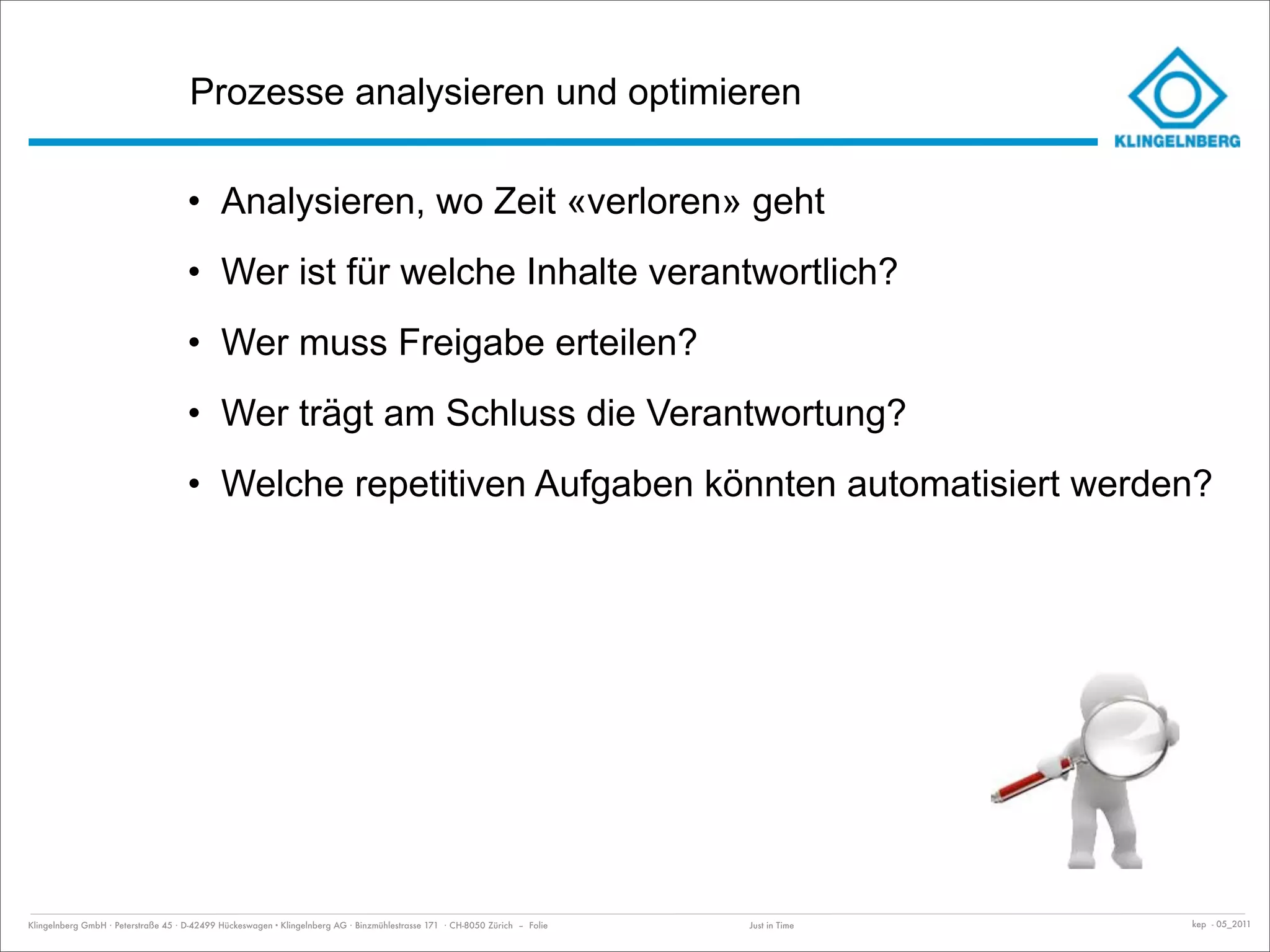 Prozesse analysieren und optimieren

                                     • Analysieren, wo Zeit «verloren» geht
                                     • Wer ist für welche Inhalte verantwortlich?
                                     • Wer muss Freigabe erteilen?
                                     • Wer trägt am Schluss die Verantwortung?
                                     • Welche repetitiven Aufgaben könnten automatisiert werden?




Klingelnberg GmbH · Peterstraße 45 · D-42499 Hückeswagen · Klingelnberg AG · Binzmühlestrasse 171 · CH-8050 Zürich – Folie   Just in Time   kep - 05_2011
 