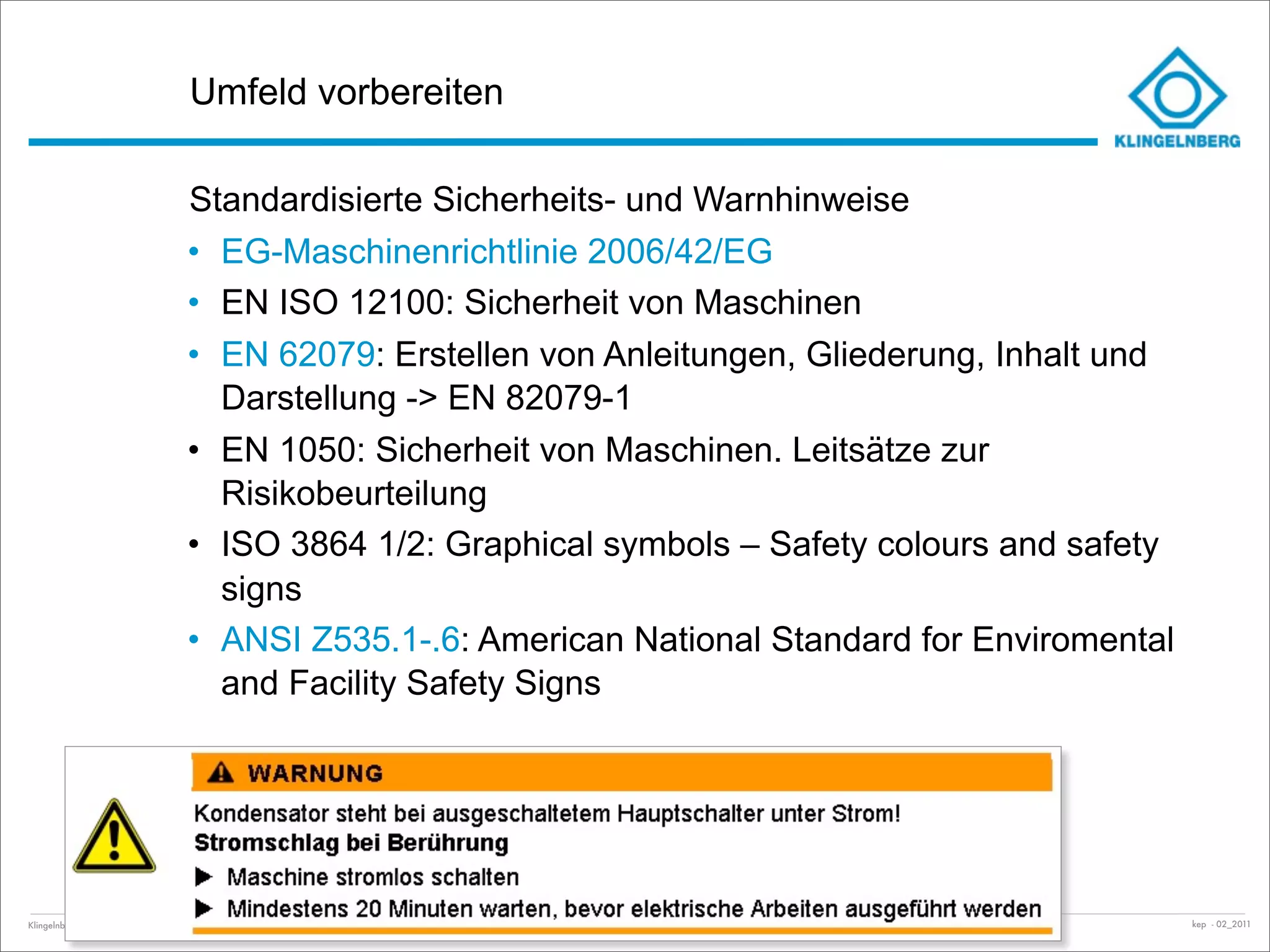 Umfeld vorbereiten

                                     Standardisierte Sicherheits- und Warnhinweise
                                     • EG-Maschinenrichtlinie 2006/42/EG
                                     • EN ISO 12100: Sicherheit von Maschinen
                                     • EN 62079: Erstellen von Anleitungen, Gliederung, Inhalt und
                                       Darstellung -> EN 82079-1
                                     • EN 1050: Sicherheit von Maschinen. Leitsätze zur
                                       Risikobeurteilung
                                     • ISO 3864 1/2: Graphical symbols – Safety colours and safety
                                       signs
                                     • ANSI Z535.1-.6: American National Standard for Enviromental
                                       and Facility Safety Signs




Klingelnberg GmbH · Peterstraße 45 · D-42499 Hückeswagen · Klingelnberg AG · Binzmühlestrasse 171 · CH-8050 Zürich – Folie   Einführung Docuglobe   kep - 02_2011
 