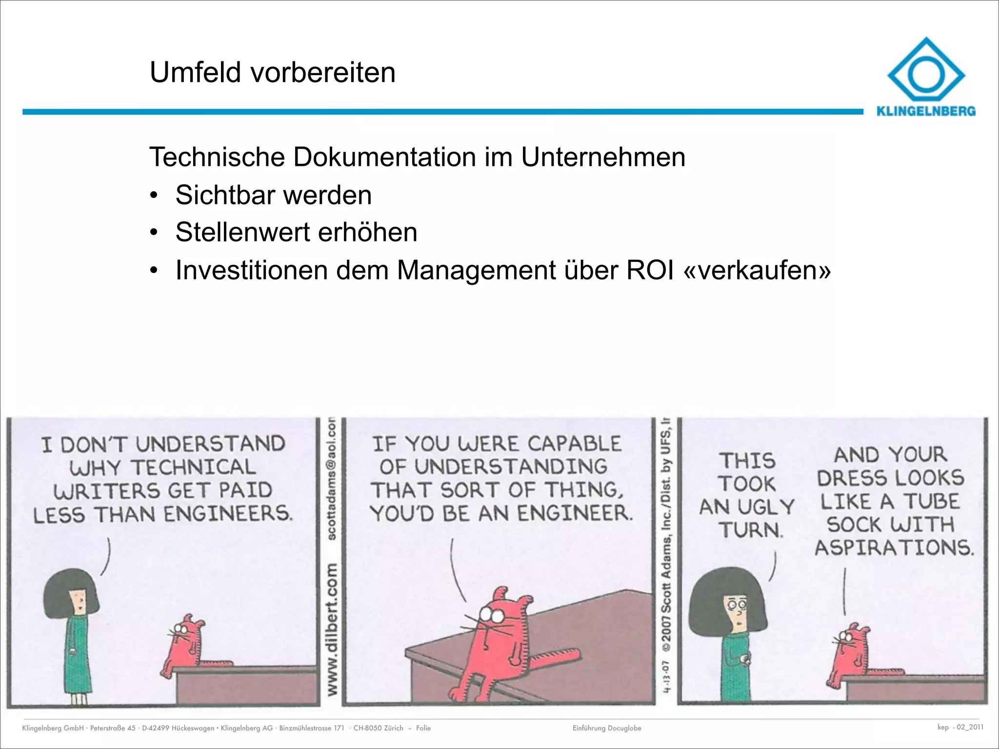 Umfeld vorbereiten

                                     Technische Dokumentation im Unternehmen
                                     • Sichtbar werden
                                     • Stellenwert erhöhen
                                     • Investitionen dem Management über ROI «verkaufen»




Klingelnberg GmbH · Peterstraße 45 · D-42499 Hückeswagen · Klingelnberg AG · Binzmühlestrasse 171 · CH-8050 Zürich – Folie   Einführung Docuglobe   kep - 02_2011
 