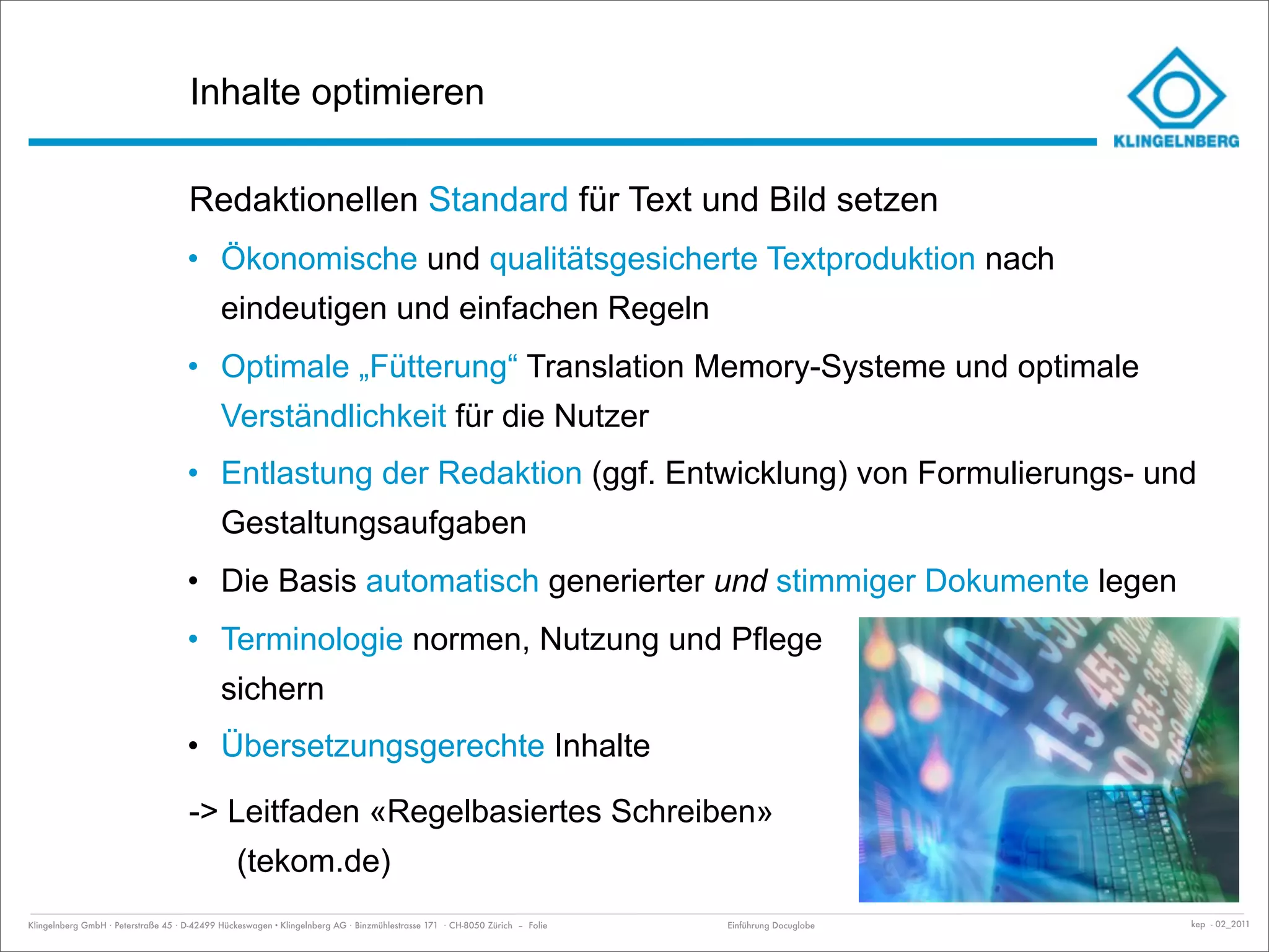 Inhalte optimieren

                                     Redaktionellen Standard für Text und Bild setzen
                                     • Ökonomische und qualitätsgesicherte Textproduktion nach
                                             eindeutigen und einfachen Regeln
                                     • Optimale „Fütterung“ Translation Memory-Systeme und optimale
                                             Verständlichkeit für die Nutzer
                                     • Entlastung der Redaktion (ggf. Entwicklung) von Formulierungs- und
                                             Gestaltungsaufgaben
                                     • Die Basis automatisch generierter und stimmiger Dokumente legen
                                     • Terminologie normen, Nutzung und Pflege
                                             sichern
                                     • Übersetzungsgerechte Inhalte

                                     -> Leitfaden «Regelbasiertes Schreiben»
                                                (tekom.de)
Klingelnberg GmbH · Peterstraße 45 · D-42499 Hückeswagen · Klingelnberg AG · Binzmühlestrasse 171 · CH-8050 Zürich – Folie   Einführung Docuglobe   kep - 02_2011
 
