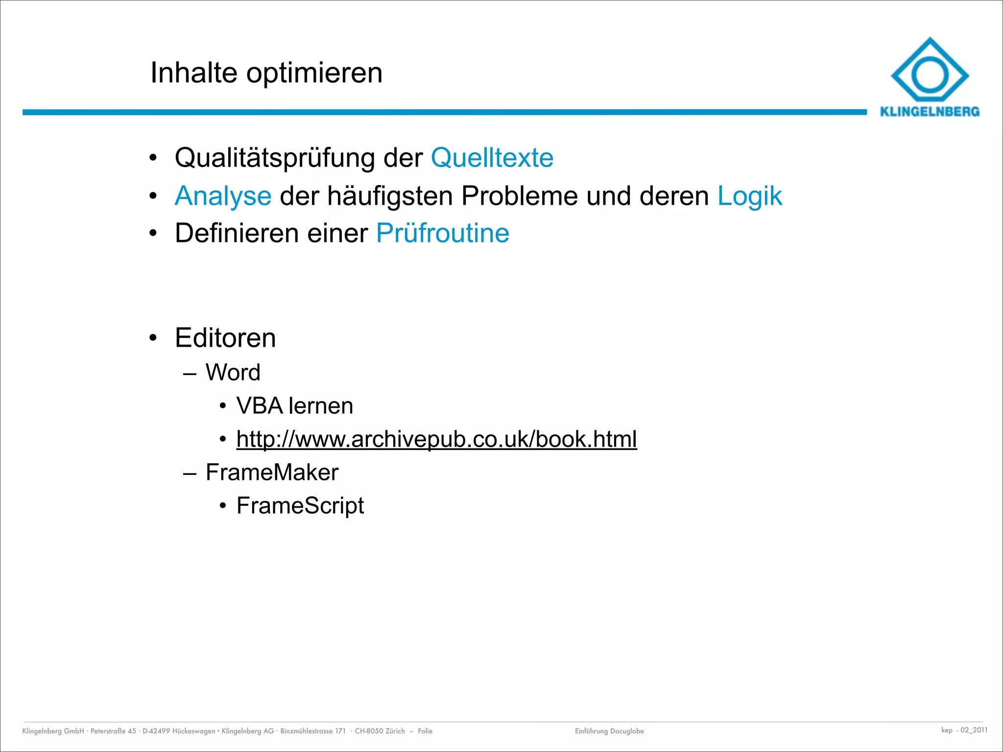 Inhalte optimieren

                                     • Qualitätsprüfung der Quelltexte
                                     • Analyse der häufigsten Probleme und deren Logik
                                     • Definieren einer Prüfroutine


                                     • Editoren
                                               – Word
                                                  • VBA lernen
                                                  • http://www.archivepub.co.uk/book.html
                                               – FrameMaker
                                                  • FrameScript




Klingelnberg GmbH · Peterstraße 45 · D-42499 Hückeswagen · Klingelnberg AG · Binzmühlestrasse 171 · CH-8050 Zürich – Folie   Einführung Docuglobe   kep - 02_2011
 