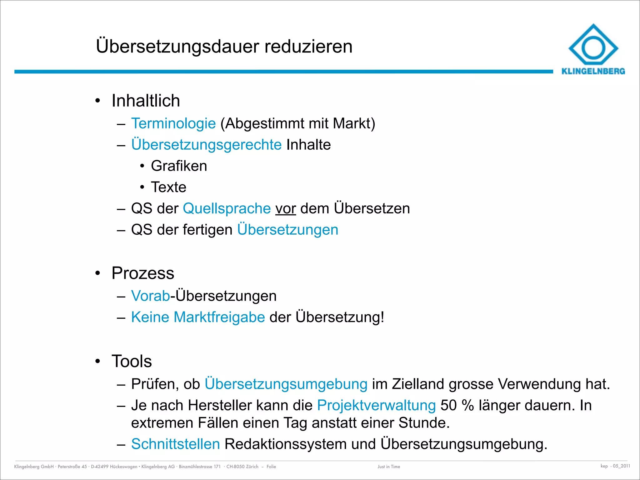 Übersetzungsdauer reduzieren

                                     • Inhaltlich
                                               – Terminologie (Abgestimmt mit Markt)
                                               – Übersetzungsgerechte Inhalte
                                                  • Grafiken
                                                  • Texte
                                               – QS der Quellsprache vor dem Übersetzen
                                               – QS der fertigen Übersetzungen

                                     • Prozess
                                               – Vorab-Übersetzungen
                                               – Keine Marktfreigabe der Übersetzung!

                                     • Tools
                                               – Prüfen, ob Übersetzungsumgebung im Zielland grosse Verwendung hat.
                                               – Je nach Hersteller kann die Projektverwaltung 50 % länger dauern. In
                                                 extremen Fällen einen Tag anstatt einer Stunde.
                                               – Schnittstellen Redaktionssystem und Übersetzungsumgebung.
Klingelnberg GmbH · Peterstraße 45 · D-42499 Hückeswagen · Klingelnberg AG · Binzmühlestrasse 171 · CH-8050 Zürich – Folie   Just in Time   kep - 05_2011
 