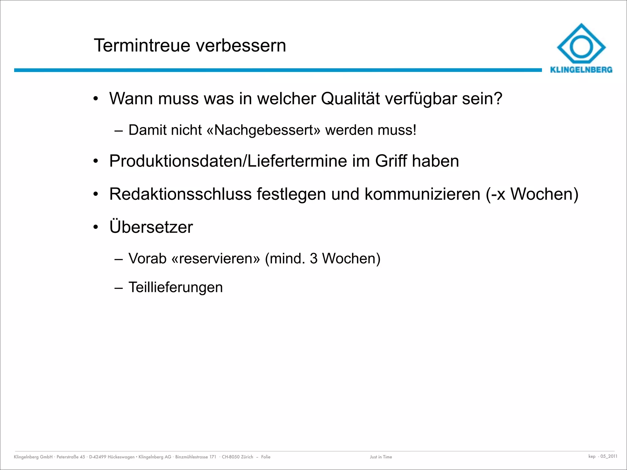 Termintreue verbessern

                                     • Wann muss was in welcher Qualität verfügbar sein?
                                               – Damit nicht «Nachgebessert» werden muss!

                                     • Produktionsdaten/Liefertermine im Griff haben
                                     • Redaktionsschluss festlegen und kommunizieren (-x Wochen)
                                     • Übersetzer
                                               – Vorab «reservieren» (mind. 3 Wochen)
                                               – Teillieferungen




Klingelnberg GmbH · Peterstraße 45 · D-42499 Hückeswagen · Klingelnberg AG · Binzmühlestrasse 171 · CH-8050 Zürich – Folie   Just in Time   kep - 05_2011
 