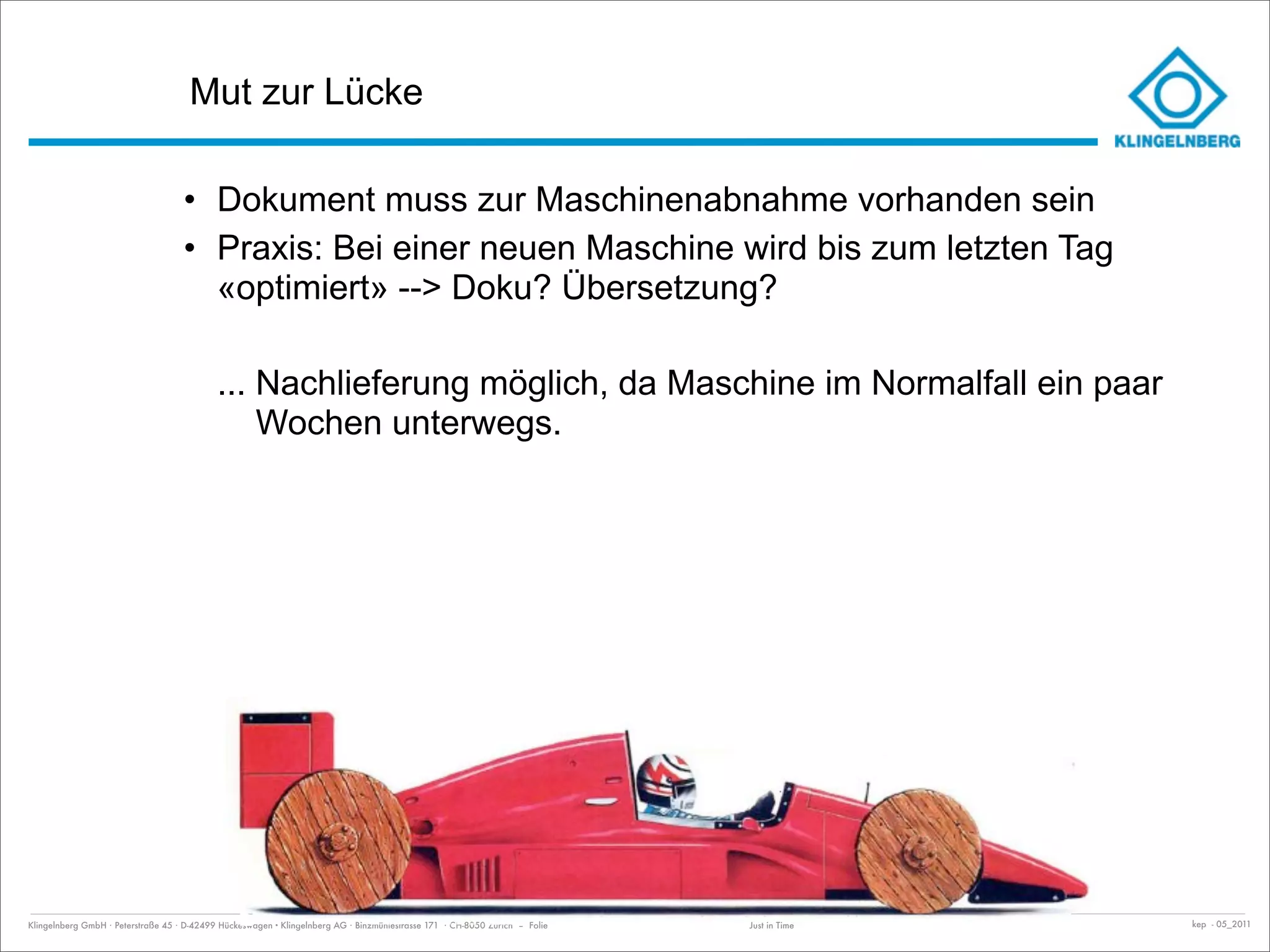 Mut zur Lücke

                                    • Dokument muss zur Maschinenabnahme vorhanden sein
                                    • Praxis: Bei einer neuen Maschine wird bis zum letzten Tag
                                      «optimiert» --> Doku? Übersetzung?

                                            ... Nachlieferung möglich, da Maschine im Normalfall ein paar
                                                Wochen unterwegs.




Klingelnberg GmbH · Peterstraße 45 · D-42499 Hückeswagen · Klingelnberg AG · Binzmühlestrasse 171 · CH-8050 Zürich – Folie   Just in Time   kep - 05_2011
 