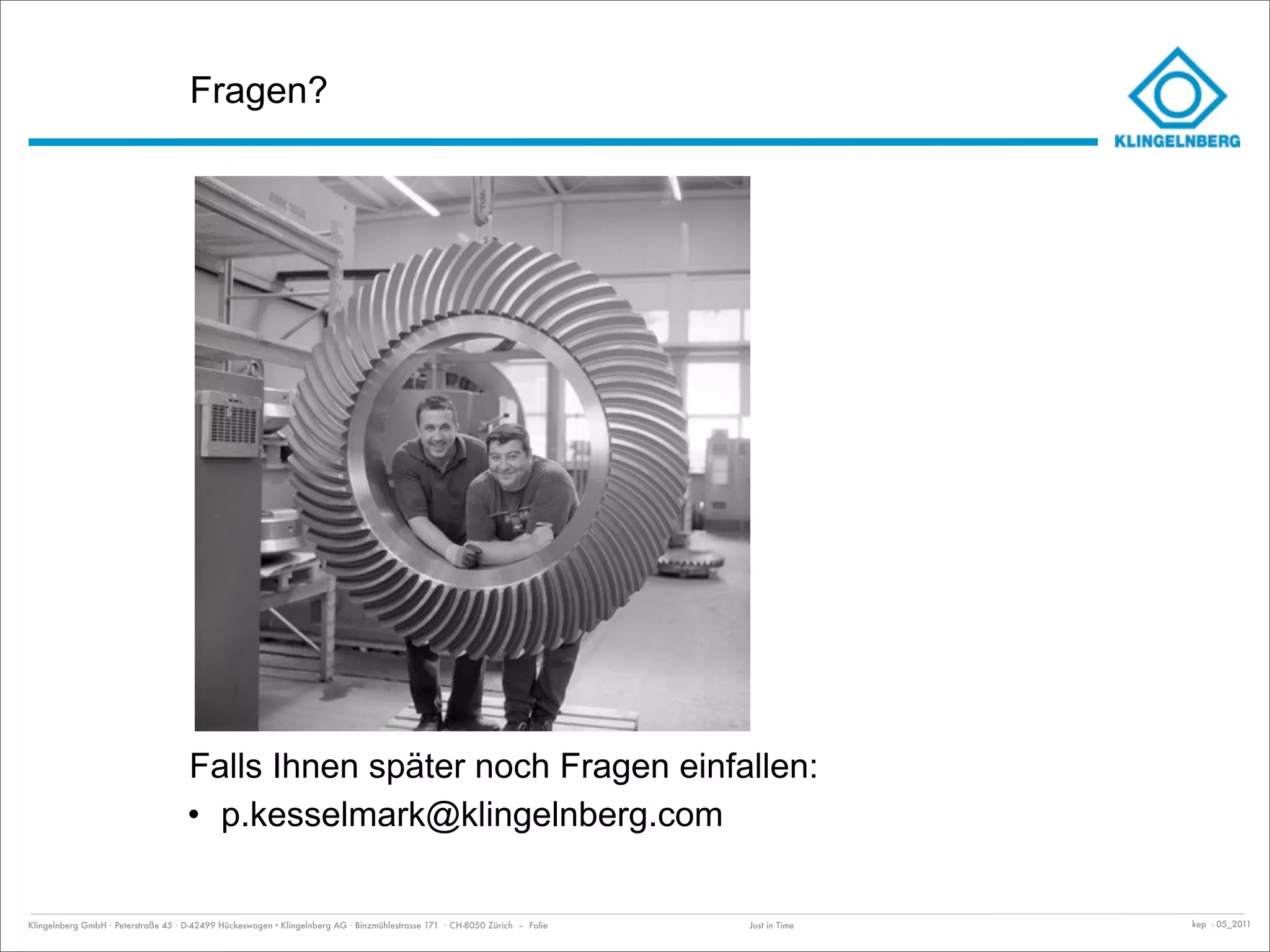 Fragen?




                                     Falls Ihnen später noch Fragen einfallen:
                                     • p.kesselmark@klingelnberg.com

Klingelnberg GmbH · Peterstraße 45 · D-42499 Hückeswagen · Klingelnberg AG · Binzmühlestrasse 171 · CH-8050 Zürich – Folie   Just in Time   kep - 05_2011
 