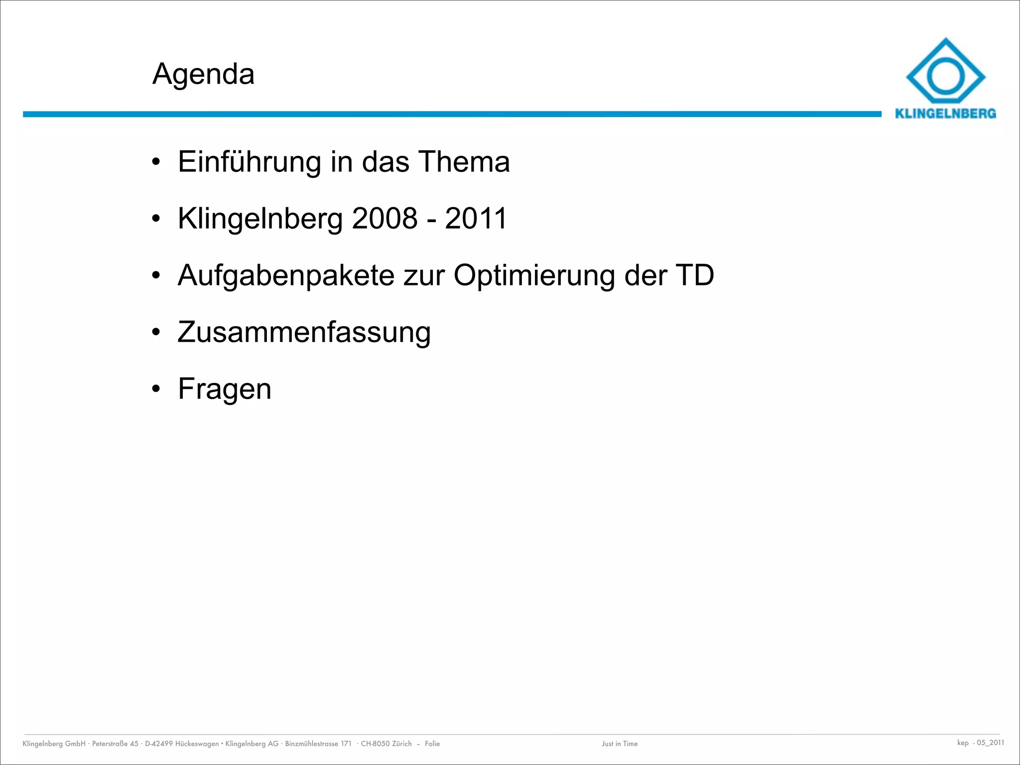 Agenda

                                     • Einführung in das Thema
                                     • Klingelnberg 2008 - 2011
                                     • Aufgabenpakete zur Optimierung der TD
                                     • Zusammenfassung
                                     • Fragen




Klingelnberg GmbH · Peterstraße 45 · D-42499 Hückeswagen · Klingelnberg AG · Binzmühlestrasse 171 · CH-8050 Zürich – Folie   Just in Time   kep - 05_2011
 