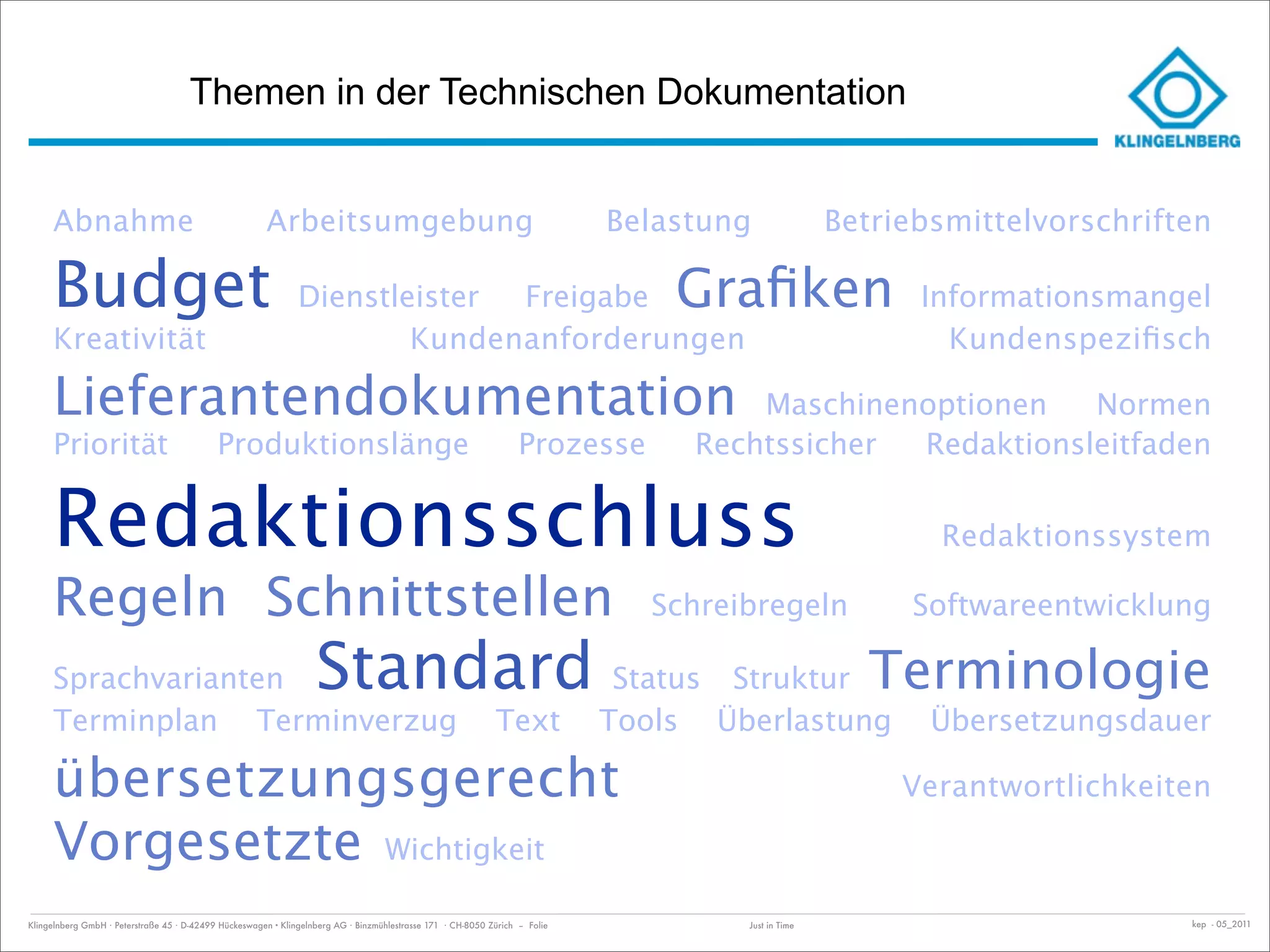 Themen in der Technischen Dokumentation


     Abnahme                                           Arbeitsumgebung                                                       Belastung                 Betriebsmittelvorschriften

     Budget                                                    Dienstleister Freigabe                                            Graﬁken                     Informationsmangel
     Kreativität                                                       Kundenanforderungen                                                                     Kundenspeziﬁsch

     Lieferantendokumentation                                                                                                            Maschinenoptionen   Normen
     Priorität                              Produktionslänge                                                       Prozesse          Rechtssicher Redaktionsleitfaden


     Redaktionsschluss                                                                                                                                        Redaktionssystem

     Regeln Schnittstellen                                                                                                      Schreibregeln               Softwareentwicklung

     Sprachvarianten                                               Standard Status                                                     Struktur          Terminologie
     Terminplan Terminverzug                                                                                 Text            Tools    Überlastung             Übersetzungsdauer

     übersetzungsgerecht                                                                                                                                    Verantwortlichkeiten

     Vorgesetzte Wichtigkeit
Klingelnberg GmbH · Peterstraße 45 · D-42499 Hückeswagen · Klingelnberg AG · Binzmühlestrasse 171 · CH-8050 Zürich – Folie              Just in Time                           kep - 05_2011
 