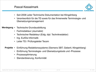 Pascal Kesselmark

                                     • Seit 2008 Leiter Technische Dokumentation bei Klingelnberg
                                     • Verantwortlich für die TD sowie für das firmenweite Terminologie- und
                                       Übersetzungsmanagement

Werdegang • Technische Grundausbildung
                                     • Fachredakteur (Journalist)
                                     • Technischer Redakteur (Eidg. dipl. Technikredaktor)
                                     • Ing. EurEta Informatik
                                     • Leiter TD / Prüfungsleiter Tecom

        Projekte • Einführung Redaktionssysteme (Siemens SBT, Geberit, Klingelnberg)
                                     • Einführung Terminologie- und Übersetzungstools und -Prozesse
                                     • Prozessoptimierung
                                     • Standardisierung, Konformität




Klingelnberg GmbH · Peterstraße 45 · D-42499 Hückeswagen · Klingelnberg AG · Binzmühlestrasse 171 · CH-8050 Zürich – Folie   Just in Time   kep - 05_2011
 