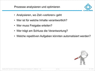 Prozesse analysieren und optimieren

                                     • Analysieren, wo Zeit «verloren» geht
                                     • Wer ist für welche Inhalte verantwortlich?
                                     • Wer muss Freigabe erteilen?
                                     • Wer trägt am Schluss die Verantwortung?
                                     • Welche repetitiven Aufgaben könnten automatisiert werden?




Klingelnberg GmbH · Peterstraße 45 · D-42499 Hückeswagen · Klingelnberg AG · Binzmühlestrasse 171 · CH-8050 Zürich – Folie   Just in Time   kep - 05_2011
 