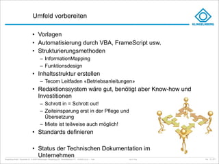 Umfeld vorbereiten

                                     • Vorlagen
                                     • Automatisierung durch VBA, FrameScript usw.
                                     • Strukturierungsmethoden
                                               – InformationMapping
                                               – Funktionsdesign
                                     • Inhaltsstruktur erstellen
                                               – Tecom Leitfaden «Betriebsanleitungen»
                                     • Redaktionssystem wäre gut, benötigt aber Know-how und
                                       Investitionen
                                               – Schrott in = Schrott out!
                                               – Zeiteinsparung erst in der Pflege und
                                                 Übersetzung
                                               – Miete ist teilweise auch möglich!
                                     • Standards definieren

                                     • Status der Technischen Dokumentation im
                                       Unternehmen
Klingelnberg GmbH · Peterstraße 45 · D-42499 Hückeswagen · Klingelnberg AG · Binzmühlestrasse 171 · CH-8050 Zürich – Folie   Just in Time   kep - 05_2011
 