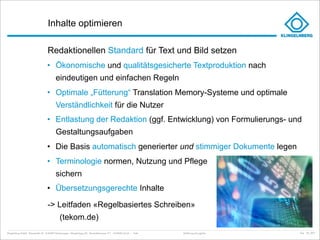Inhalte optimieren

                                     Redaktionellen Standard für Text und Bild setzen
                                     • Ökonomische und qualitätsgesicherte Textproduktion nach
                                             eindeutigen und einfachen Regeln
                                     • Optimale „Fütterung“ Translation Memory-Systeme und optimale
                                             Verständlichkeit für die Nutzer
                                     • Entlastung der Redaktion (ggf. Entwicklung) von Formulierungs- und
                                             Gestaltungsaufgaben
                                     • Die Basis automatisch generierter und stimmiger Dokumente legen
                                     • Terminologie normen, Nutzung und Pflege
                                             sichern
                                     • Übersetzungsgerechte Inhalte

                                     -> Leitfaden «Regelbasiertes Schreiben»
                                                (tekom.de)
Klingelnberg GmbH · Peterstraße 45 · D-42499 Hückeswagen · Klingelnberg AG · Binzmühlestrasse 171 · CH-8050 Zürich – Folie   Einführung Docuglobe   kep - 02_2011
 