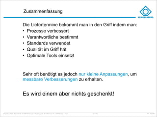 Zusammenfassung

                                    Die Liefertermine bekommt man in den Griff indem man:
                                    • Prozesse verbessert
                                    • Verantwortliche bestimmt
                                    • Standards verwendet
                                    • Qualität im Griff hat
                                    • Optimale Tools einsetzt



                                    Sehr oft benötigt es jedoch nur kleine Anpassungen, um
                                    messbare Verbesserungen zu erhalten.


                                    Es wird einem aber nichts geschenkt!


Klingelnberg GmbH · Peterstraße 45 · D-42499 Hückeswagen · Klingelnberg AG · Binzmühlestrasse 171 · CH-8050 Zürich – Folie   Just in Time   kep - 05_2011
 