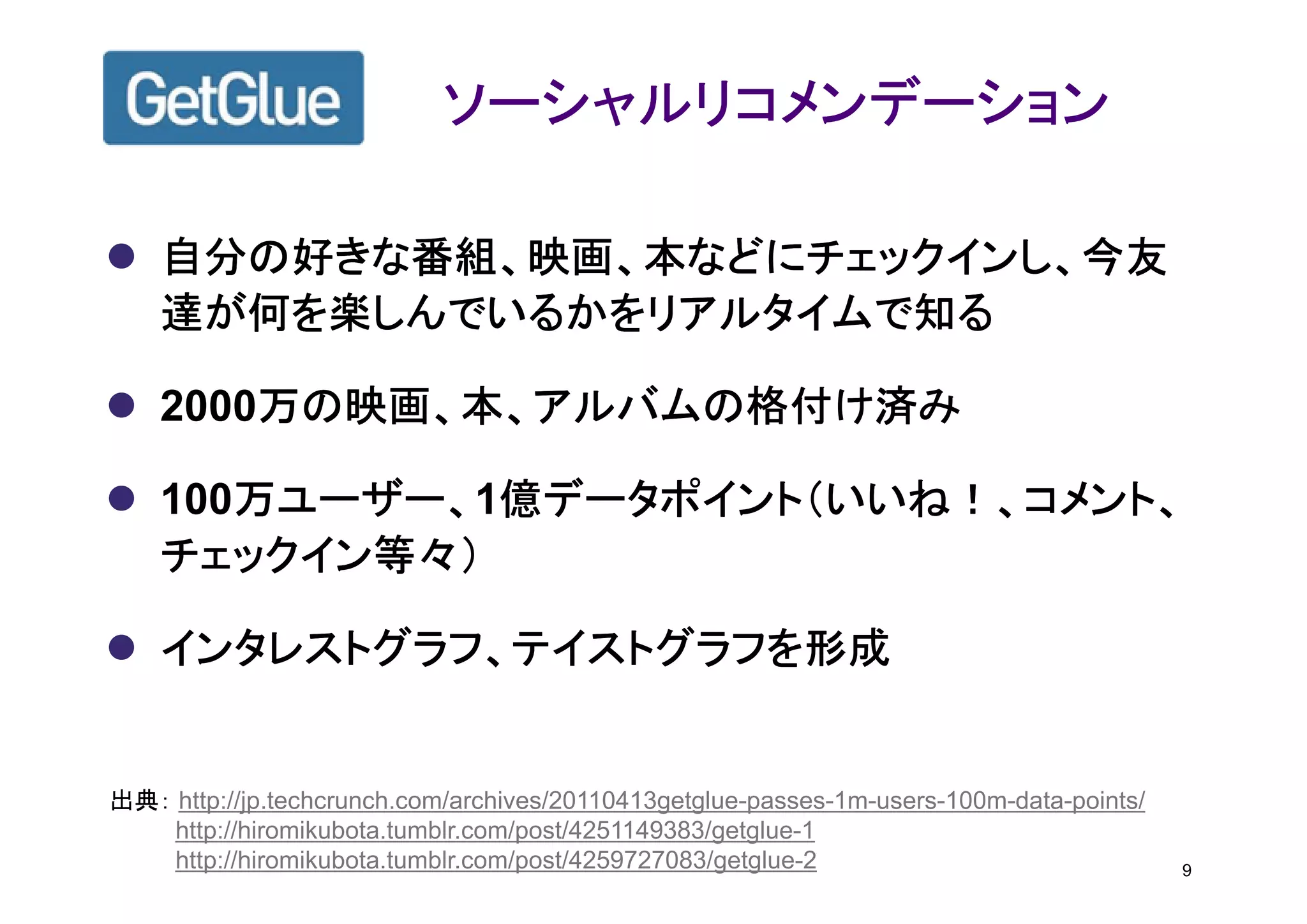 ソーシャルリコメンデーション

    自分の好きな番組、映画、本などにチェックインし、今友
    達が何を楽しんでいるかをリアルタイムで知る

        万の映画、本、アルバムの格付け済み
    2000万の映画、本、アルバムの格付け済み

       万ユーザー、1億データポイント（いいね！、コメント、
    100万ユーザー、 億データポイント（いいね！、コメント、
       万ユーザー、
    チェックイン等々）

    インタレストグラフ、テイストグラフを形成


出典： http://jp.techcrunch.com/archives/20110413getglue-passes-1m-users-100m-data-points/
    http://hiromikubota.tumblr.com/post/4251149383/getglue-1
    http://hiromikubota.tumblr.com/post/4259727083/getglue-2                              9
 