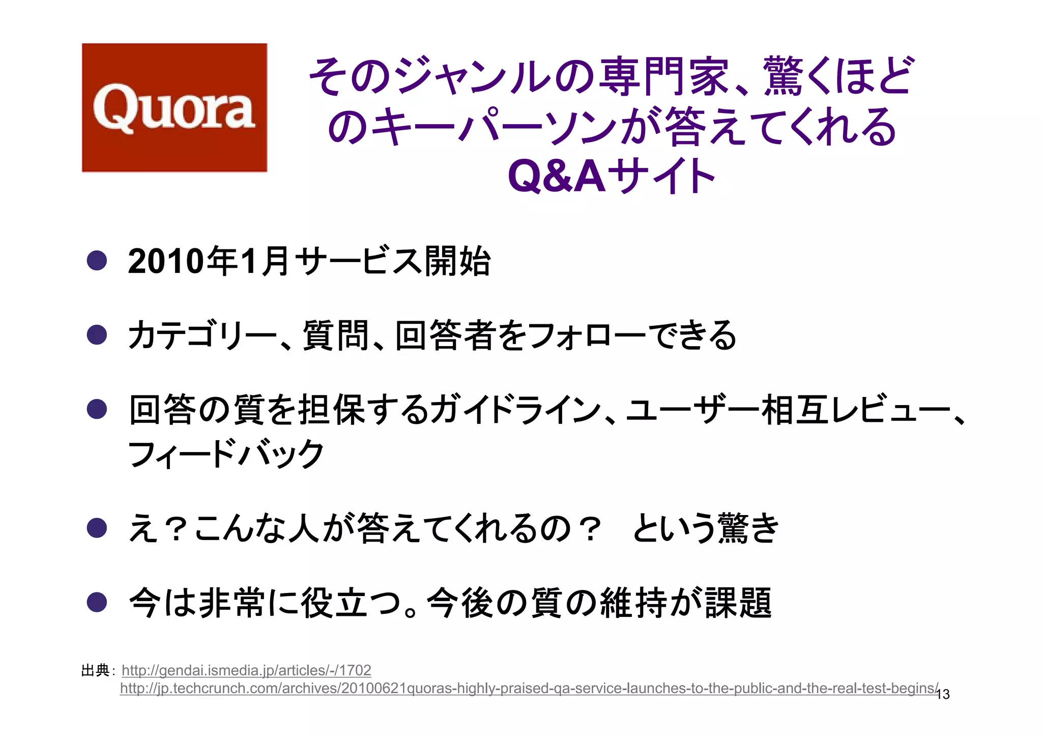 そのジャンルの専門家、驚くほど
                                 のキーパーソンが答えてくれる
                                         サイト
                                      Q&Aサイト
          年 月サービス開始
      2010年1月サービス開始

      カテゴリー、質問、回答者をフォローできる

      回答の質を担保するガイドライン、ユーザー相互レビュー、
      フィードバック

      え？こんな人が答えてくれるの？ という驚き

      今は非常に役立つ。今後の質の維持が課題
出典： http://gendai.ismedia.jp/articles/-/1702
    http://jp.techcrunch.com/archives/20100621quoras-highly-praised-qa-service-launches-to-the-public-and-the-real-test-begins/
                                                                                                                              13
 