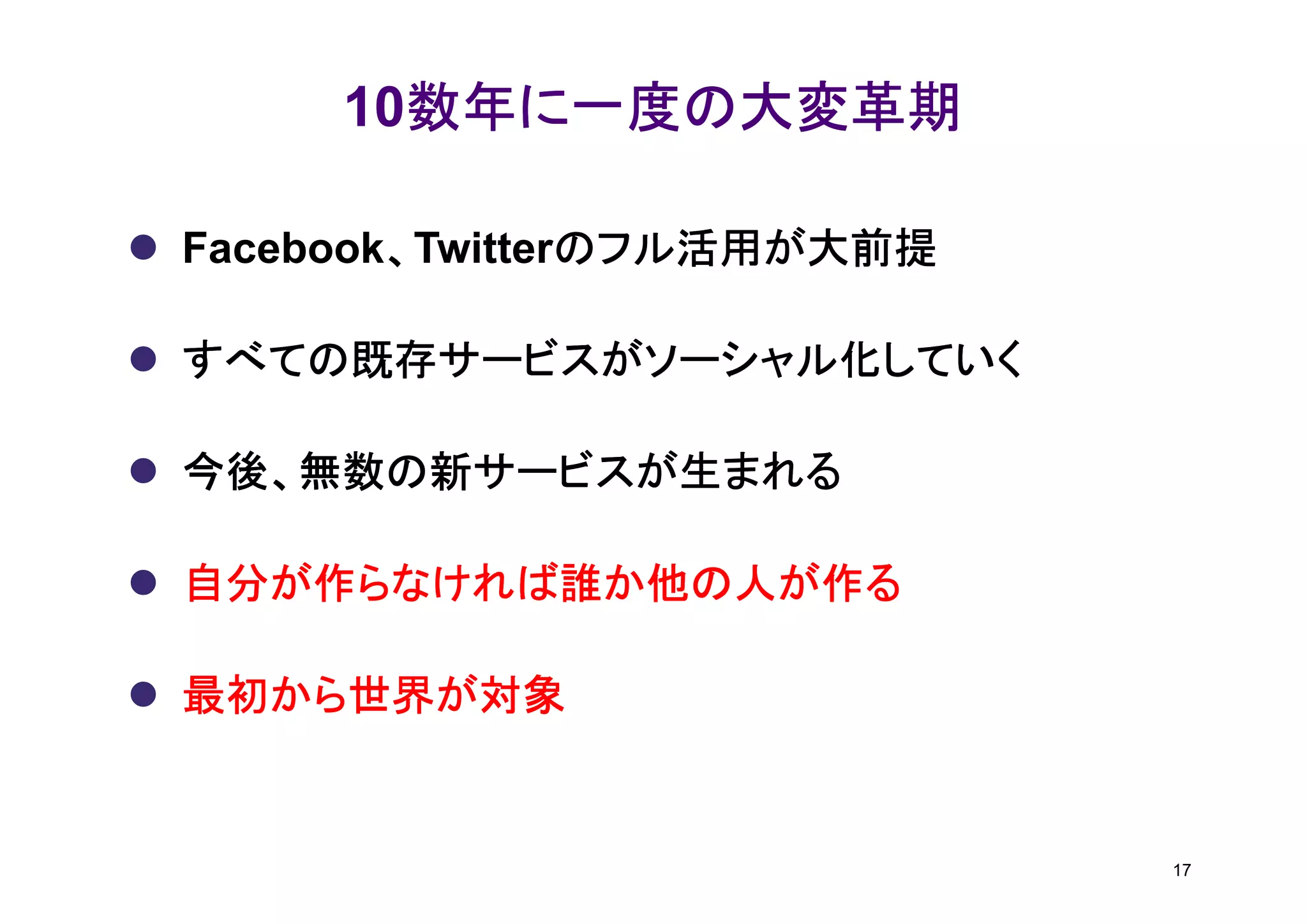 数年に一度の大変革期
     10数年に一度の大変革期

        、       のフル活用が大前提
Facebook、Twitterのフル活用が大前提

すべての既存サービスがソーシャル化していく

今後、無数の新サービスが生まれる

自分が作らなければ誰か他の人が作る

最初から世界が対象


                            17
 