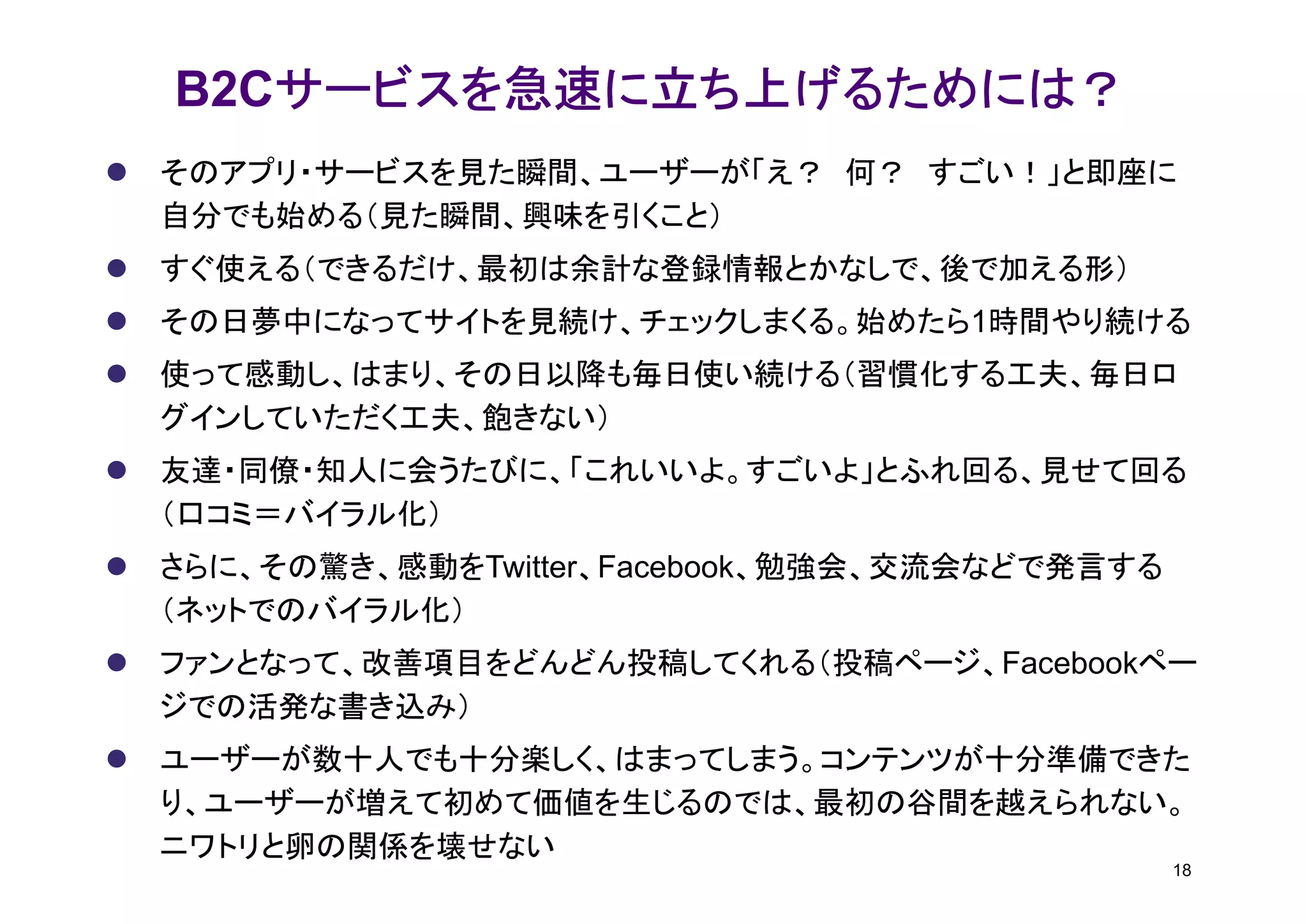 サービスを急速に立ち上げるためには？
B2Cサービスを急速に立ち上げるためには？
そのアプリ・サービスを見た瞬間、ユーザーが「え？ 何？ すごい！」と即座に
自分でも始める（見た瞬間、興味を引くこと）
すぐ使える（できるだけ、最初は余計な登録情報とかなしで、後で加える形）
その日夢中になってサイトを見続け、チェックしまくる。始めたら1時間やり続ける
使って感動し、はまり、その日以降も毎日使い続ける（習慣化する工夫、毎日ロ
グインしていただく工夫、飽きない）
友達・同僚・知人に会うたびに、「これいいよ。すごいよ」とふれ回る、見せて回る
（口コミ＝バイラル化）
さらに、その驚き、感動をTwitter、Facebook、勉強会、交流会などで発言する
（ネットでのバイラル化）
ファンとなって、改善項目をどんどん投稿してくれる（投稿ページ、Facebookペー
ジでの活発な書き込み）
ユーザーが数十人でも十分楽しく、はまってしまう。コンテンツが十分準備できた
り、ユーザーが増えて初めて価値を生じるのでは、最初の谷間を越えられない。
ニワトリと卵の関係を壊せない
                                              18
 