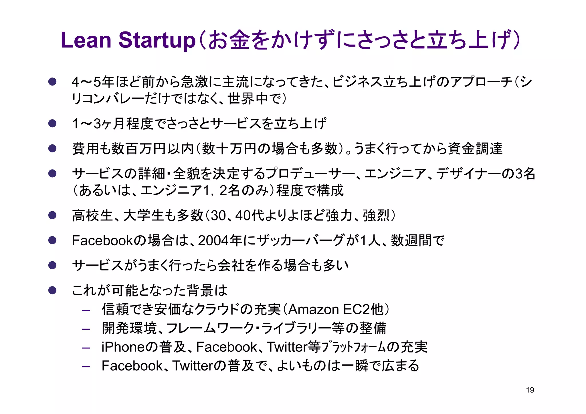 （お金をかけずにさっさと立ち上げ）
Lean Startup（お金をかけずにさっさと立ち上げ）
4～5年ほど前から急激に主流になってきた、ビジネス立ち上げのアプローチ（シ
リコンバレーだけではなく、世界中で）
1～3ヶ月程度でさっさとサービスを立ち上げ
費用も数百万円以内（数十万円の場合も多数）。うまく行ってから資金調達
サービスの詳細・全貌を決定するプロデューサー、エンジニア、デザイナーの3名
（あるいは、エンジニア1，2名のみ）程度で構成
高校生、大学生も多数（30、40代よりよほど強力、強烈）
Facebookの場合は、2004年にザッカーバーグが1人、数週間で
サービスがうまく行ったら会社を作る場合も多い
これが可能となった背景は
 – 信頼でき安価なクラウドの充実（Amazon EC2他）
 – 開発環境、フレームワーク・ライブラリー等の整備
 – iPhoneの普及、Facebook、Twitter等ﾌﾟﾗｯﾄﾌｫｰﾑの充実
 – Facebook、Twitterの普及で、よいものは一瞬で広まる
                                             19
 