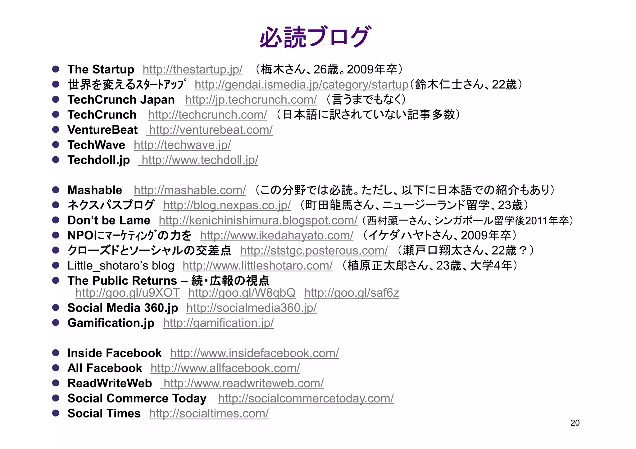 必読ブログ
                               必読ブログ
The Startup http://thestartup.jp/ （梅木さん、26歳。2009年卒）
世界を変えるｽﾀｰﾄｱｯﾌﾟ http://gendai.ismedia.jp/category/startup（鈴木仁士さん、22歳）
TechCrunch Japan http://jp.techcrunch.com/ （言うまでもなく）
TechCrunch http://techcrunch.com/ （日本語に訳されていない記事多数）
VentureBeat http://venturebeat.com/
TechWave http://techwave.jp/
Techdoll.jp http://www.techdoll.jp/

Mashable http://mashable.com/ （この分野では必読。ただし、以下に日本語での紹介もあり）
ネクスパスブログ http://blog.nexpas.co.jp/ （町田龍馬さん、ニュージーランド留学、23歳）
Don’t be Lame http://kenichinishimura.blogspot.com/ （西村顕一さん、シンガポール留学後2011年卒）
NPOにﾏｰｹﾃｨﾝｸﾞの力を http://www.ikedahayato.com/ （イケダハヤトさん、2009年卒）
      にﾏｰｹﾃｨﾝｸﾞの力を
クローズドとソーシャルの交差点 http://ststgc.posterous.com/ （瀬戸口翔太さん、22歳？）
Little_shotaro’s blog http://www.littleshotaro.com/ （植原正太郎さん、23歳、大学4年）
The Public Returns – 続・広報の視点
  http://goo.gl/u9XOT http://goo.gl/W8qbQ http://goo.gl/saf6z
Social Media 360.jp http://socialmedia360.jp/
Gamification.jp http://gamification.jp/

Inside Facebook http://www.insidefacebook.com/
All Facebook http://www.allfacebook.com/
ReadWriteWeb http://www.readwriteweb.com/
Social Commerce Today http://socialcommercetoday.com/
Social Times http://socialtimes.com/
                                                                           20
 
