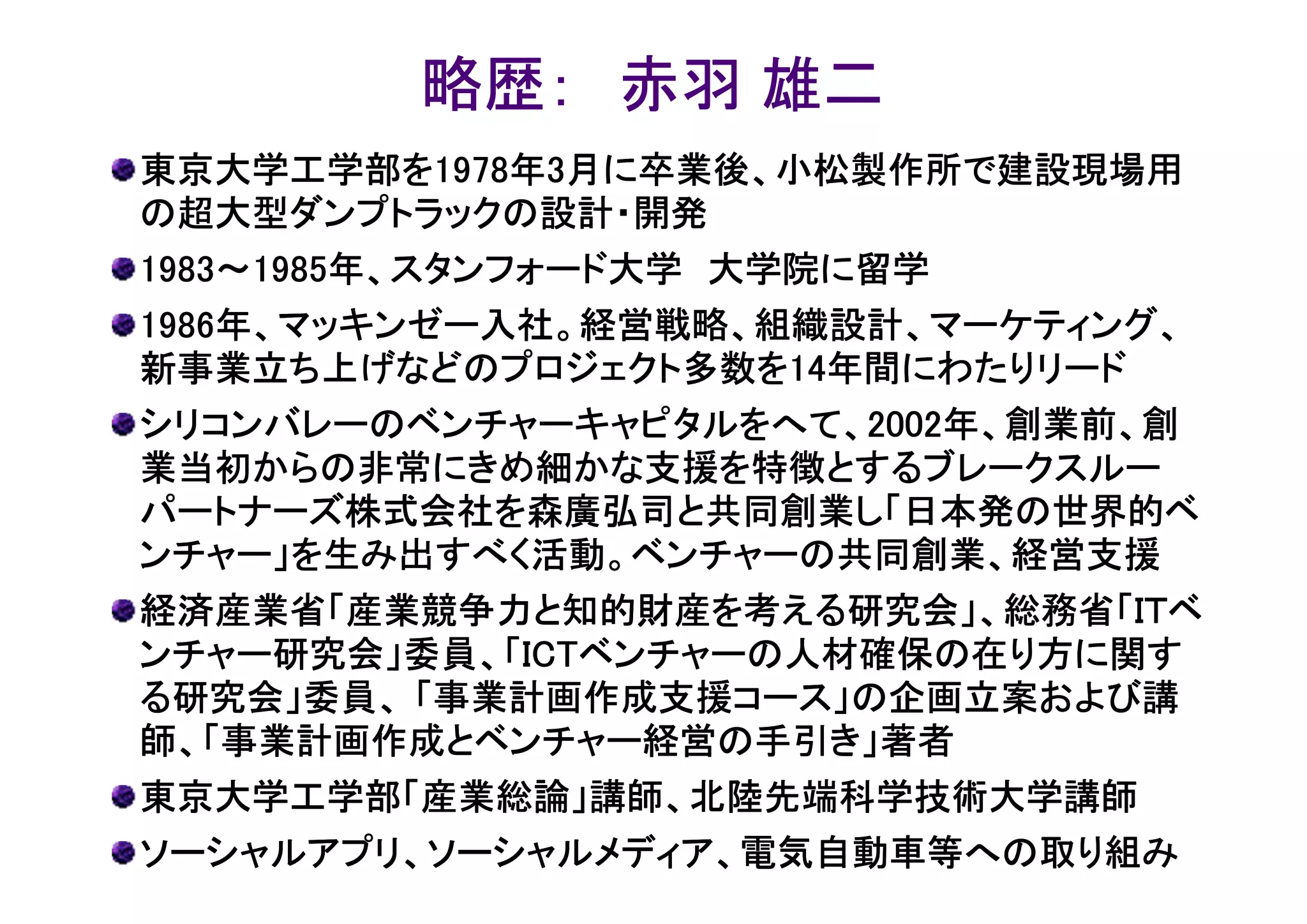 略歴： 赤羽 雄二
東京大学工学部を1978年
東京大学工学部を1978年3月に卒業後、小松製作所で建設現場用
         1978
の超大型ダンプトラックの設計・開発
1983～1985年、スタンフォード大学 大学院に留学
 983～1985年、スタンフォード大学
1986年、マッキンゼー入社。経営戦略、組織設計、マーケティング、
1986年、マッキンゼー入社。経営戦略、組織設計、マーケティング、
新事業立ち上げなどのプロジェクト多数を14
新事業立ち上げなどのプロジェクト多数を14年間にわたりリード
                       14年間にわたりリード
シリコンバレーのベンチャーキャピタルをへて、20022002年、創業前、創
シリコンバレーのベンチャーキャピタルをへて、2002年、創業前、創
業当初からの非常にきめ細かな支援を特徴とするブレークスルー
パートナーズ株式会社を森廣弘司と共同創業し「日本発の世界的ベ
ンチャー」を生み出すべく活動。ベンチャーの共同創業、経営支援
経済産業省「産業競争力と知的財産を考える研究会」、総務省「ＩＴベ
ンチャー研究会」委員、「ICT
            ICTベンチャーの人材確保の在り方に関す
ンチャー研究会」委員、「ICTベンチャーの人材確保の在り方に関す
る研究会」委員、 「事業計画作成支援コース」の企画立案および講
師、「事業計画作成とベンチャー経営の手引き」著者
東京大学工学部「産業総論」講師、北陸先端科学技術大学講師
ソーシャルアプリ、ソーシャルメディア、電気自動車等への取り組み
 