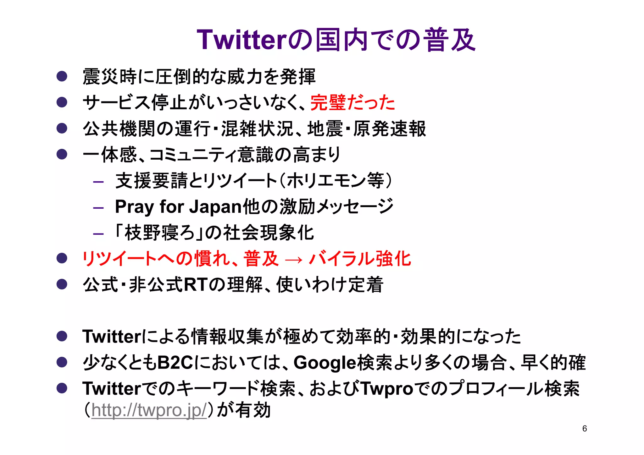 の国内での普及
         Twitterの国内での普及
震災時に圧倒的な威力を発揮
サービス停止がいっさいなく、完璧だった
サービス停止がいっさいなく、完璧だった
公共機関の運行・混雑状況、地震・原発速報
一体感、コミュニティ意識の高まり
 – 支援要請とリツイート（ホリエモン等）
                 他の激励メッセージ
 – Pray for Japan他の激励メッセージ
 – 「枝野寝ろ」の社会現象化
リツイートへの慣れ、普及 → バイラル強化
公式・非公式RTの理解、使いわけ定着
公式・非公式 の理解、使いわけ定着

         による情報収集が極めて効率的・効果的になった
Twitterによる情報収集が極めて効率的・効果的になった
少なくともB2Cにおいては、
少なくとも          においては、Google検索より多くの場合、早く的確
               においては、      検索より多くの場合、早く的確
         でのキーワード検索、およびTwproでのプロフィール検索
         でのキーワード検索、および
Twitterでのキーワード検索、および          でのプロフィール検索
（http://twpro.jp/）が有効
                 ）が有効
                                        6
 