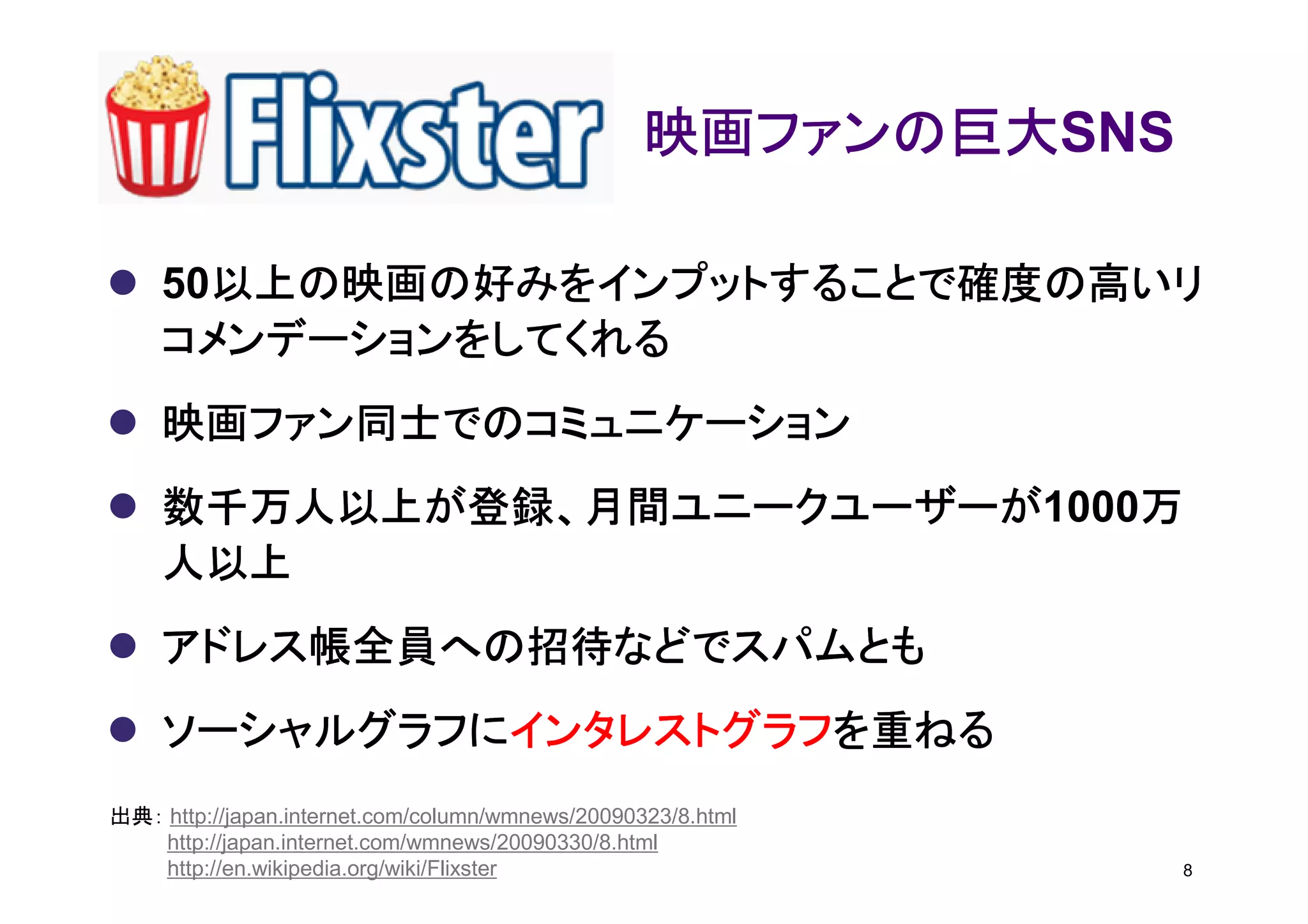 映画ファンの巨大SNS
                                                  映画ファンの巨大

      以上の映画の好みをインプットすることで確度の高いリ
    50以上の映画の好みをインプットすることで確度の高いリ
    コメンデーションをしてくれる
    映画ファン同士でのコミュニケーション
    数千万人以上が登録、月間ユニークユーザーが1000万
    数千万人以上が登録、月間ユニークユーザーが    万
    人以上
    アドレス帳全員への招待などでスパムとも
    ソーシャルグラフにインタレストグラフを重ねる
    ソーシャルグラフにインタレストグラフを重ねる
             インタレストグラフ
出典： http://japan.internet.com/column/wmnews/20090323/8.html
    http://japan.internet.com/wmnews/20090330/8.html
    http://en.wikipedia.org/wiki/Flixster                       8
 