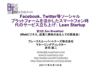 、       等ソーシャル
  Facebook、Twitter等ソーシャル
プラットフォームを活かしたスマートフォン時
プラットフォームを活かしたスマートフォン時
 代のサービス立ち上げ
    サービス立ち上げ：
 代のサービス立ち上げ： Lean Startup
          第3回 Zen Breakfast
            回
      ビジネス。起業に興味のある人での朝食会）
  (Webビジネス。起業に興味のある人での朝食会）

     ブレークスルーパートナーズ株式会社
        マネージングディレクター
           赤羽 雄二
             akaba@b-t-partners.com
              www.b-t-partners.com
         http://twitter.com/#!/YujiAkaba
      http://www.facebook.com/yuji.akaba
             2011年5月10日
 