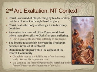 Christ is accused of blaspheming by his declaration that he will sit at God’s right hand in gloryChrist exalts the body and brings it into heavenly dominionAscension is a reversal of the Pentecostal feast where man gives gifts to God after great suffering.Christ gives gifts after His suffering to his people.The intense relationship between the Trinitarian person is revealed at PentecostDominion developed within the context of the Church CommunityChurch is seen as the fulfillment of the incarnate body.  We are his representativesWe continue the feast of Pentecost by partaking in the feast of Passover: the Sacrament of the Altar2nd Art. Exaltation: NT Context