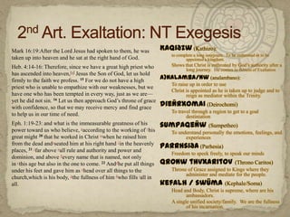 2nd Art. Exaltation: NT ExegesisKaqiðzw (Kathizo): to complete a long sourjourn.  To be enthroned or to be appointed a kingdom. Shows that Christ is enthroned by God’s authority after a long journey.  He comes to fulness of Exaltationa)nalamba/nw (analambano):To raise up in order to useChrist is appointed as he is taken up to judge and to reign as mediator within the Trinity.dieÑrxomai (Deirochomi)To travel through a region to get to a goal destiniationsumpaqeÑw(Sumpetheo)To understand personally the emotions, feelings, and experiences Parrhsiða (Parhesia)Freedom to speek freely, to speak our mindsqronw thvxaritov(ThronoCaritos)Throne of Grace assigned to Kings where they administer and mediate for the people.kefalh / swÜma(Kephale/Soma)Head and Body, Christ is supreme, where are his ambassadors.A single unified society/family.  We are the fullness of his incarnation.	Mark 16:19:After the Lord Jesus had spoken to them, he was taken up into heaven and he sat at the right hand of God.		Heb. 4:14-16: Therefore, since we have a great high priest who has ascended into heaven,[a] Jesus the Son of God, let us hold firmly to the faith we profess. 15 For we do not have a high priest who is unable to empathize with our weaknesses, but we have one who has been tempted in every way, just as we are—yet he did not sin. 16 Let us then approach God’s throne of grace with confidence, so that we may receive mercy and find grace to help us in our time of need. 	Eph. 1:19-23: and what is the immeasurable greatness of his power toward us who believe, uaccording to the working of vhis great might 20 that he worked in Christ wwhen he raised him from the dead andxseated him at his right hand yin the heavenly places, 21 zfar above aall rule and authority and power and dominion, and above bevery name that is named, not only in cthis age but also in the one to come. 22 Anddhe put all things under his feet and gave him as ehead over all things to the church,which is his body, gthe fullness of him hwho fills iall in all.