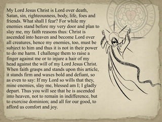	My Lord Jesus Christ is Lord over death, Satan, sin, righteousness, body, life, foes and friends. What shall I fear? For while my enemies stand before my very door and plan to slay me, my faith reasons thus: Christ is ascended into heaven and become Lord over all creatures, hence my enemies, too, must be subject to him and thus it is not in their power to do me harm. I challenge them to raise a finger against me or to injure a hair of my head against the will of my Lord Jesus Christ. When faith grasps and stands upon this article, it stands firm and waxes bold and defiant, so as even to say: If my Lord so wills that they, mine enemies, slay me, blessed am I; I gladly depart. Thus you will see that he is ascended into heaven, not to remain in indifference, but to exercise dominion; and all for our good, to afford us comfort and joy.