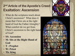 2nd Article of the Apostle’s Creed:Exaltation: AscensionWhat do the scriptures teach about Christ’s ascension?  What does it mean that Christ sits at the right hand of God the Father Almighty?  What comfort do we get from Christ’s ascension to the right hand of God?  SS: AscensionM: Sits at the Right Hand of GodT : ProphetW: PriestTh: King