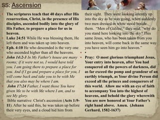 SS: AscensionThe scriptures teach that 40 days after His resurrection, Christ, in the presence of His disciples, ascended bodily into the glory of His Father, to prepare a place for us in heaven.  Luke 24:51 While He was blessing them, He left them and was taken up into heaven.Eph. 4:10 He who descended is the very one who ascended higher than all the heavens.John 14:2-3 In My Father's house are many rooms; if it were not so, I would have told you. I am going there to prepare a place for you. And if I go and prepare a place for you, I will come back and take you to be with Me that you also may be where I am. John 17:24 Father, I want those You have given Me to be with Me where I am, and to see My glory. Bible narrative: Christ's ascension (Acts 1:9-11). After he said this, he was taken up before their very eyes, and a cloud hid him from their sight.  They were looking intently up into the sky as he was going, when suddenly two men dressed in white stood beside them.  “Men of Galilee,” they said, “why do you stand here looking into the sky? This same Jesus, who has been taken from you into heaven, will come back in the same way you have seen him go into heaven.”•Pray:  O most glorious triumphant Jesus, Your entry into heaven, after You had conquered all the powers of darkness, did as far exceed the pomp and grandeur of an earthly triumph, as Your divine Person did exceed all the princes and conquerors of this world.  Allow me with an eye of faith to accompany You into the highest of heavens, and behold the glory wherewith You are now honored at Your Father’s right hand above.  Amen.  (Johann Gerhard, 1582-1637)