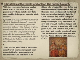 M  Christ Sits at the Right Hand of God The Father AlmightyWith this expression Scripture teaches that Christ, as true man, is not only present everywhere, but also now fully exercises His divine power over the whole universe.Eph 1:20-23 [God] seated Him [Christ] at His right hand in the heavenly realms, far above all rule and authority, power and dominion, and every title that can be given, not only in the present age but also in the one to come. And God placed all things under His feet and appointed Him to be head over everything for the church, which is His body, the fullness of Him who fills everything in every way.• Pray:  O God, the Father of our Savior Jesus Christ, Your name is great, Your nature is blissful.  Your goodness is inexhaustible, God and Ruler of all things, who is blessed forever.  Before You stands thousands and thousands, and ten thousand times ten thousand, the host of holy angels and archangels.  Sanctify, O Lord, our souls and bodies and spirits, search our consciences, and cast out of us every evil thought, every base desire, all envy and pride, all wrath and anger, and all that is contrary to Your holy will.  And grant us, O Lord, Lover of men, with a pure heart and contrite soul, to call upon You, our holy God and Father who is in heaven.  Amen.  (Liturgy of St. James, c. 4th c.).