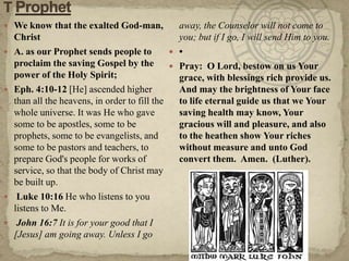 T Prophet  We know that the exalted God-man, ChristA. as our Prophet sends people to proclaim the saving Gospel by the power of the Holy Spirit; Eph. 4:10-12 [He] ascended higher than all the heavens, in order to fill the whole universe. It was He who gave some to be apostles, some to be prophets, some to be evangelists, and some to be pastors and teachers, to prepare God's people for works of service, so that the body of Christ may be built up. Luke 10:16 He who listens to you listens to Me. John 16:7 It is for your good that I [Jesus] am going away. Unless I go away, the Counselor will not come to you; but if I go, I will send Him to you.•Pray:  O Lord, bestow on us Your grace, with blessings rich provide us.  And may the brightness of Your face to life eternal guide us that we Your saving health may know, Your gracious will and pleasure, and also to the heathen show Your riches without measure and unto God convert them.  Amen.  (Luther).