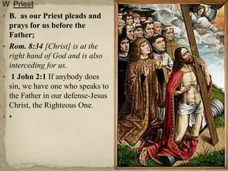 W  Priest B.  as our Priest pleads and prays for us before the Father;Rom. 8:34 [Christ] is at the right hand of God and is also interceding for us. 1 John 2:1 If anybody does sin, we have one who speaks to the Father in our defense-Jesus Christ, the Righteous One.• 