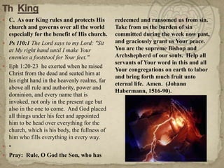 ThKing C.  As our King rules and protects His church and governs over all the world especially for the benefit of His church.Ps 110:1 The Lord says to my Lord: "Sit at My right hand until I make Your enemies a footstool for Your feet."Eph 1:20-23  he exerted when he raised Christ from the dead and seated him at his right hand in the heavenly realms, far above all rule and authority, power and dominion, and every name that is invoked, not only in the present age but also in the one to come.  And God placed all things under his feet and appointed him to be head over everything for the church, which is his body, the fullness of him who fills everything in every way.• Pray:  Rule, O God the Son, who has redeemed and ransomed us from sin.  Take from us the burden of sin committed during the week now past, and graciously grant us Your peace.  You are the supreme Bishop and Archshepherd of our souls.  Help all servants of Your word in this and all Your congregations on earth to labor and bring forth much fruit unto eternal life.  Amen.  (Johann Habermann, 1516-90).