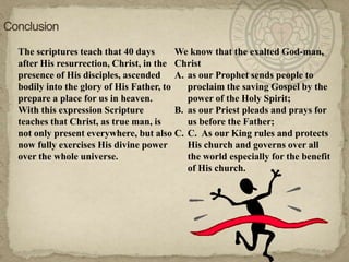 ConclusionThe scriptures teach that 40 days after His resurrection, Christ, in the presence of His disciples, ascended bodily into the glory of His Father, to prepare a place for us in heaven.With this expression Scripture teaches that Christ, as true man, is not only present everywhere, but also now fully exercises His divine power over the whole universe.We know that the exalted God-man, Christas our Prophet sends people to proclaim the saving Gospel by the power of the Holy Spirit; as our Priest pleads and prays for us before the Father;C.  As our King rules and protects His church and governs over all the world especially for the benefit of His church.