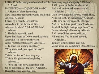 LSB#493  lutheran-hymnal.com/online/tlh-212.midD-|DEFDFG|A—-D-|DEFDFG|A---DC|1. A Hymn of glory let us sing:New songs throughout the world shall ring:Alleluia! Alleluia!Christ, by a road before untrod,Ascends unto the throne of God.Alleluia! Alleluia! Alleluia! Alleluia! Alleluia!2. The holy apostolic bandUpon the Mount of Olives stand; Alleluia! And with His followers they seeJesus' resplendent majesty.  Alleluia!...3. To them the shining angels cry,"Why stand and gaze upon the sky?”  Alleluia!...This is the Savior!" thus they say;"This is His glorious triumph-day." Alleluia!...4. "You see Him now, ascending highUp to the portals of the sky.” Alleluia!...Hereafter Jesus you shall see,Returning in great majesty.” Alleluia!...5. Oh, grant us thitherward to tendAnd with unwearied hearts ascend Alleluia!...Unto Thy kingdom's throne, where Thou,As is our faith, art seated now. Alleluia!...6. Be now our joy on earth, O Lord, And be our future great reward. Alleluia!...So shall the light that springs from TheeBe ours through all eternity. Alleluia!...7. O risen Christ, ascended Lord,All praise to You let earth accord, Alleluia!...You are, while endless ages run,With Father and with Spirit One. Alleluia!...