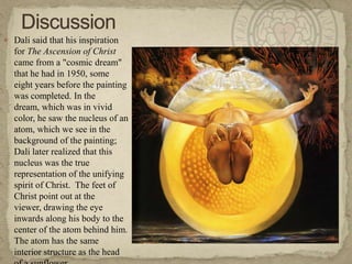 DiscussionDali said that his inspiration for The Ascension of Christ came from a "cosmic dream" that he had in 1950, some eight years before the painting was completed. In the dream, which was in vivid color, he saw the nucleus of an atom, which we see in the background of the painting; Dali later realized that this nucleus was the true representation of the unifying spirit of Christ.  The feet of Christ point out at the viewer, drawing the eye inwards along his body to the center of the atom behind him. The atom has the same interior structure as the head of a sunflower. 
