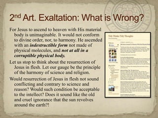For Jesus to ascend to heaven with His material body is unimaginable. It would not conform to divine order, nor, to harmony. He ascended with an indestructible form not made of physical molecules, and not at all in a corruptible physical body.Let us stop to think about the resurrection of Jesus in flesh. Let our gauge be the principle of the harmony of science and religion.Would resurrection of Jesus in flesh not sound conflicting and contrary to science and reason? Would such condition be acceptable to the intellect? Does it sound like the old and cruel ignorance that the sun revolves around the earth?!2nd Art. Exaltation: What is Wrong?