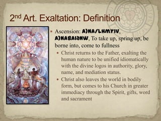Ascension: a)na/lhmyiv, a)nabaiðnw, To take up, spring up, be borne into, come to fullnessChrist returns to the Father, exalting the human nature to be unified idiomatically with the divine logos in authority, glory, name, and mediation status.Christ also leaves the world in bodily form, but comes to his Church in greater immediacy through the Spirit, gifts, word and sacrament2nd Art. Exaltation: Definition