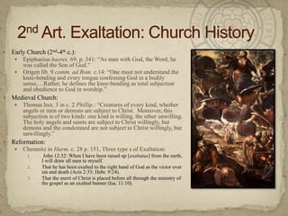 Early Church (2nd-4th c.):Epiphaniushaeres. 69, p. 341: “As man with God, the Word, he was called the Son of God.” Origen lib. 9 comm. ad Rom. c.14: “One must not understand the knee-bending and every tongue confessing God in a bodily sense,…Rather, he defines the knee-bending as total subjection and obedience to God in worship.”Medieval Church:Thomas lect. 3 in c. 2 Phillip.: “Creatures of every kind, whether angels or men or demons are subject to Christ.  Moreover, this subjection is of two kinds: one kind is willing, the other unwilling.  The holy angels and saints are subject to Christ willingly, but demons and the condemned are not subject to Christ willingly, but unwillingly.”Reformation:Chemnitz in Harm. c. 28 p. 151, Three type s of Exaltation:        John 12:32: When I have been raised up [exaltatus] from the earth, I will draw all men to myself. That he has been exalted to the right hand of God as the victor over sin and death (Acts 2:33; Hebr. 9:24).  That the merit of Christ is placed before all through the ministry of the gospel as an exalted banner (Isa. 11:10).2nd Art. Exaltation: Church History