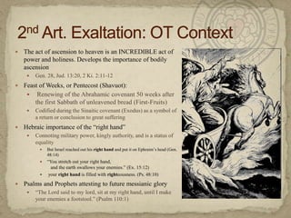The act of ascension to heaven is an INCREDIBLE act of power and holiness. Develops the importance of bodily ascensionGen. 28, Jud. 13:20, 2 Ki. 2:11-12Feast of Weeks, or Pentecost (Shavuot): Renewing of the Abrahamic covenant 50 weeks after the first Sabbath of unleavened bread (First-Fruits)Codified during the Sinaitic covenant (Exodus) as a symbol of a return or conclusion to great sufferingHebraic importance of the “right hand”Connoting military power, kingly authority, and is a status of equalityBut Israel reached out his right hand and put it on Ephraim’s head (Gen. 48:14)“You stretch out your right hand,    and the earth swallows your enemies.” (Ex. 15:12) your right hand is filled with righteousness. (Ps. 48:10)Psalms and Prophets attesting to future messianic glory“The Lord said to my lord, sit at my right hand, until I make your enemies a footstool.” (Psalm 110:1)2nd Art. Exaltation: OT Context